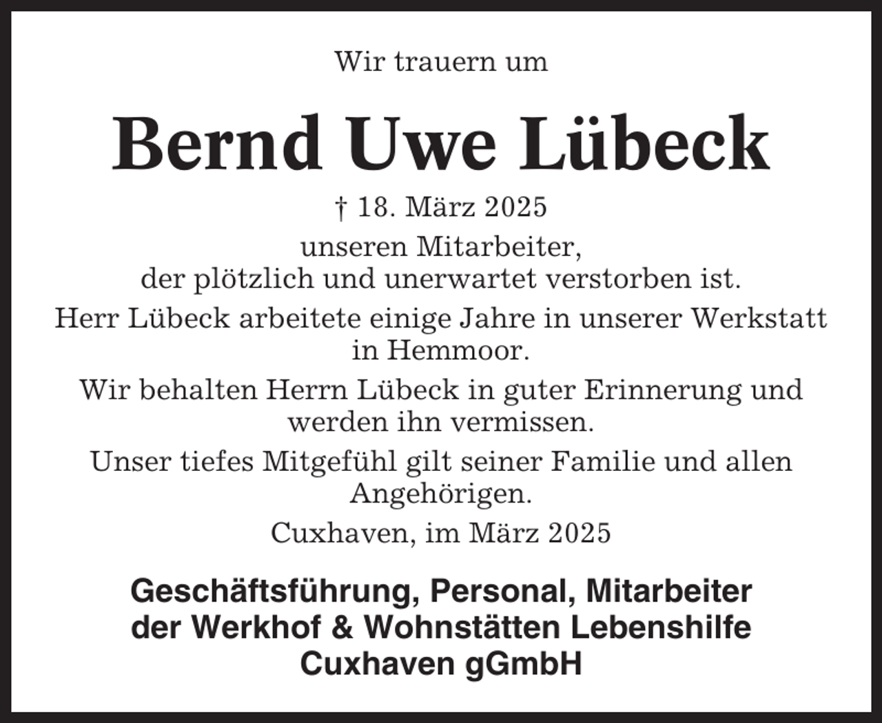 <p>Wir trauern um</p><p>Bernd Uwe Lübeck<br />† 18. März 2025<br />unseren Mitarbeiter,<br />der plötzlich und unerwartet verstorben ist.<br />Herr Lübeck arbeitete einige Jahre in unserer Werkstatt<br />in Hemmoor.<br />Wir behalten Herrn Lübeck in guter Erinnerung und<br />werden ihn vermissen.<br />Unser tiefes Mitgefühl gilt seiner Familie und allen<br />Angehörigen.<br />Cuxhaven, im März 2025</p><p>Geschäftsführung, Personal, Mitarbeiter<br />der Werkhof &amp; Wohnstätten Lebenshilfe<br />Cuxhaven gGmbH</p>