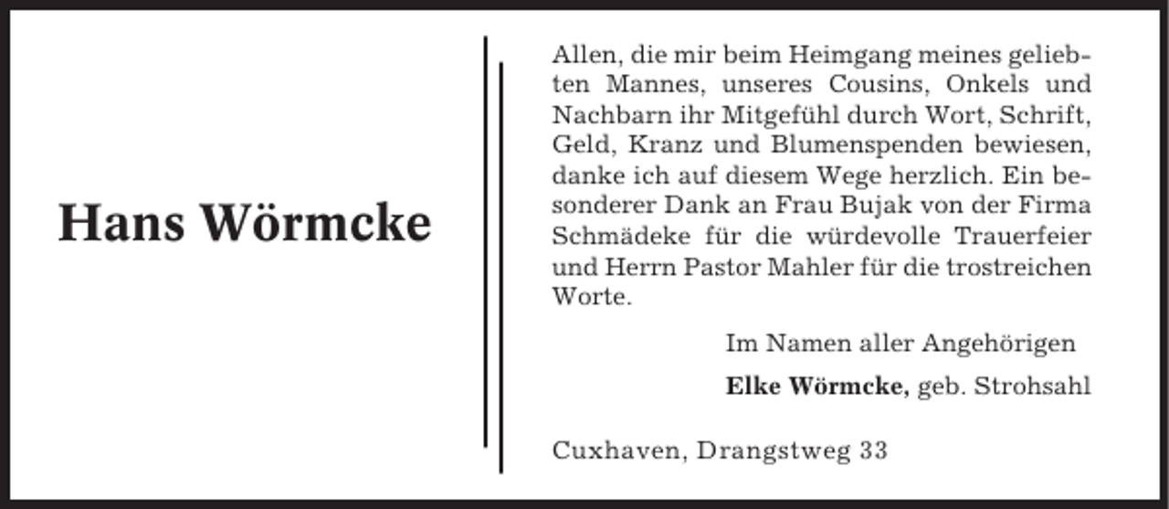 <p>Hans Wörmcke</p><p>Allen, die mir beim Heimgang meines geliebten Mannes, unseres Cousins, Onkels und<br />Nachbarn ihr Mitgefühl durch Wort, Schrift,<br />Geld, Kranz und Blumenspenden bewiesen,<br />danke ich auf diesem Wege herzlich. Ein besonderer Dank an Frau Bujak von der Firma<br />Schmädeke für die würdevolle Trauerfeier<br />und Herrn Pastor Mahler für die trostreichen<br />Worte.<br />Im Namen aller Angehörigen<br />Elke Wörmcke, geb. Strohsahl</p><p>Cuxhaven, Drangstweg 33</p>
