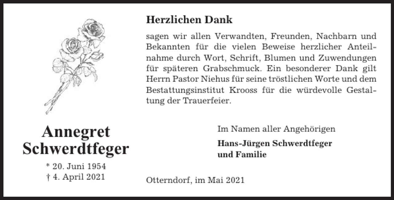 <p>Herzlichen Dank<br />sagen wir allen Verwandten, Freunden, Nachbarn und<br />Bekannten für die vielen Beweise herzlicher Anteilnahme durch Wort, Schrift, Blumen und Zuwendungen<br />für späteren Grabschmuck. Ein besonderer Dank gilt<br />Herrn Pastor Niehus für seine tröstlichen Worte und dem<br />Bestattungsinstitut Krooss für die würdevolle Gestaltung der Trauerfeier.</p><p>Annegret<br />Schwerdtfeger<br />* 20. Juni 1954<br />† 4. April 2021</p><p>Im Namen aller Angehörigen<br />Hans-Jürgen Schwerdtfeger<br />und Familie<br />Otterndorf, im Mai 2021</p>