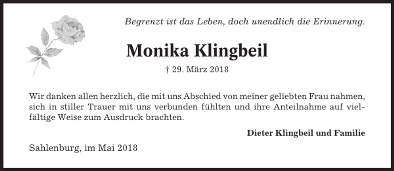 <p>Begrenzt ist das Leben, doch unendlich die Erinnerung.</p><p>Monika Klingbeil<br />† 29. März 2018<br />Wir danken allen herzlich, die mit uns Abschied von meiner geliebten Frau nahmen,<br />sich in stiller Trauer mit uns verbunden fühlten und ihre Anteilnahme auf vielfältige Weise zum Ausdruck brachten.<br />Dieter Klingbeil und Familie</p><p>Sahlenburg, im Mai 2018</p>