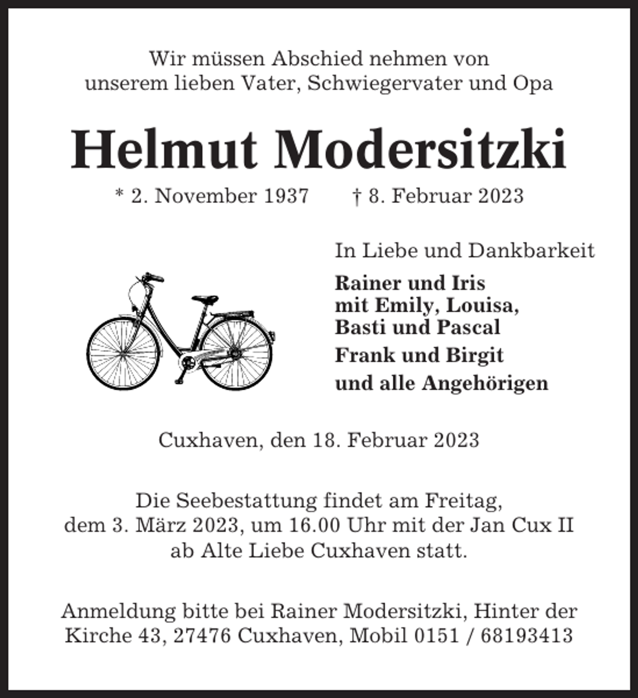 <p>Wir müssen Abschied nehmen von<br />unserem lieben Vater, Schwiegervater und Opa</p><p>Helmut Modersitzki<br />* 2. November 1937</p><p>† 8. Februar 2023<br />In Liebe und Dankbarkeit<br />Rainer und Iris<br />mit Emily, Louisa,<br />Basti und Pascal<br />Frank und Birgit<br />und alle Angehörigen</p><p>Cuxhaven, den 18. Februar 2023<br />Die Seebestattung findet am Freitag,<br />dem 3. März 2023, um 16.00 Uhr mit der Jan Cux II<br />ab Alte Liebe Cuxhaven statt.<br />Anmeldung bitte bei Rainer Modersitzki, Hinter der<br />Kirche 43, 27476 Cuxhaven, Mobil 0151 / 68193413</p>
