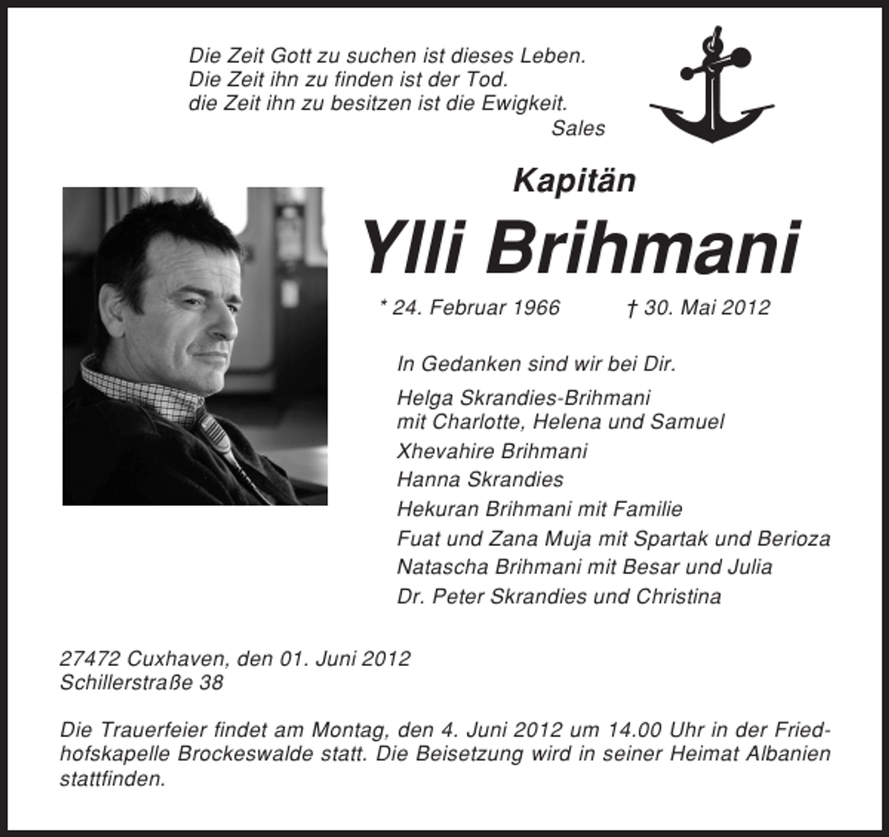<p>Die Zeit Gott zu suchen ist dieses Leben.<br />Die Zeit ihn zu finden ist der Tod.<br />die Zeit ihn zu besitzen ist die Ewigkeit.<br />Sales</p><p>Kapitän</p><p>Ylli Brihmani<br />* 24. Februar 1966</p><p>† 30. Mai 2012</p><p>In Gedanken sind wir bei Dir.<br />Helga Skrandies-Brihmani<br />mit Charlotte, Helena und Samuel<br />Xhevahire Brihmani<br />Hanna Skrandies<br />Hekuran Brihmani mit Familie<br />Fuat und Zana Muja mit Spartak und Berioza<br />Natascha Brihmani mit Besar und Julia<br />Dr. Peter Skrandies und Christina<br />27472 Cuxhaven, den 01. Juni 2012<br />Schillerstraße 38<br />Die Trauerfeier findet am Montag, den 4. Juni 2012 um 14.00 Uhr in der Friedhofskapelle Brockeswalde statt. Die Beisetzung wird in seiner Heimat Albanien<br />stattfinden.</p>