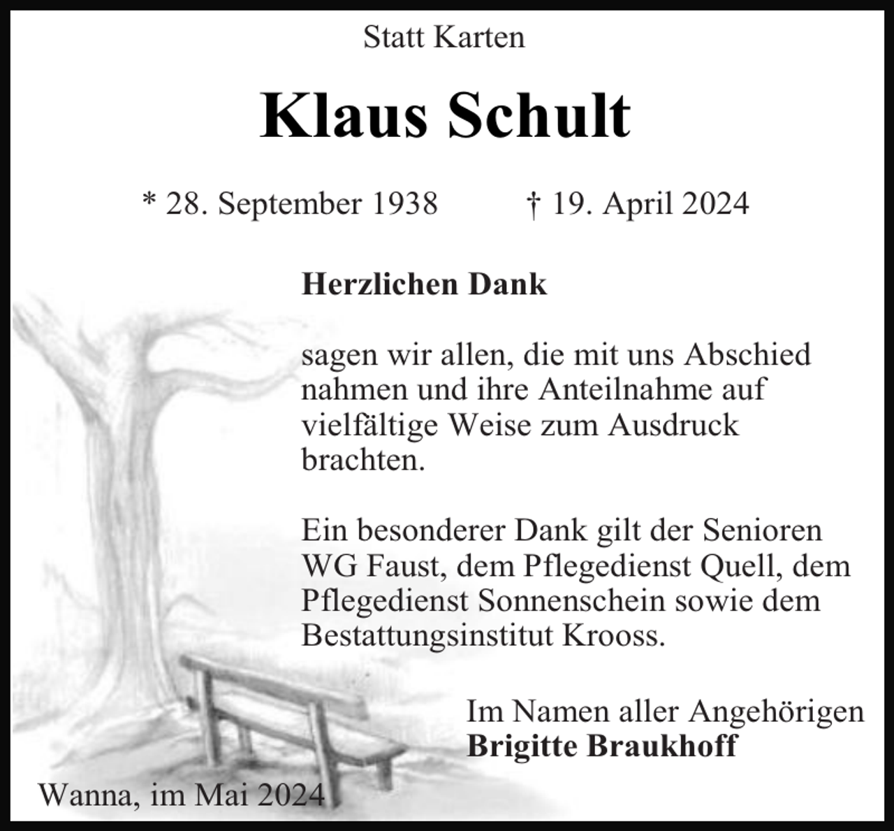 <p>Statt Karten</p><p>Klaus Schult<br />* 28. September 1938</p><p>† 19. April 2024</p><p>Herzlichen Dank<br />sagen wir allen, die mit uns Abschied<br />nahmen und ihre Anteilnahme auf<br />vielfältige Weise zum Ausdruck<br />brachten.<br />Ein besonderer Dank gilt der Senioren<br />WG Faust, dem Pflegedienst Quell, dem<br />Pflegedienst Sonnenschein sowie dem<br />Bestattungsinstitut Krooss.<br />Im Namen aller Angehörigen<br />Brigitte Braukhoff<br />Wanna, im Mai 2024</p>