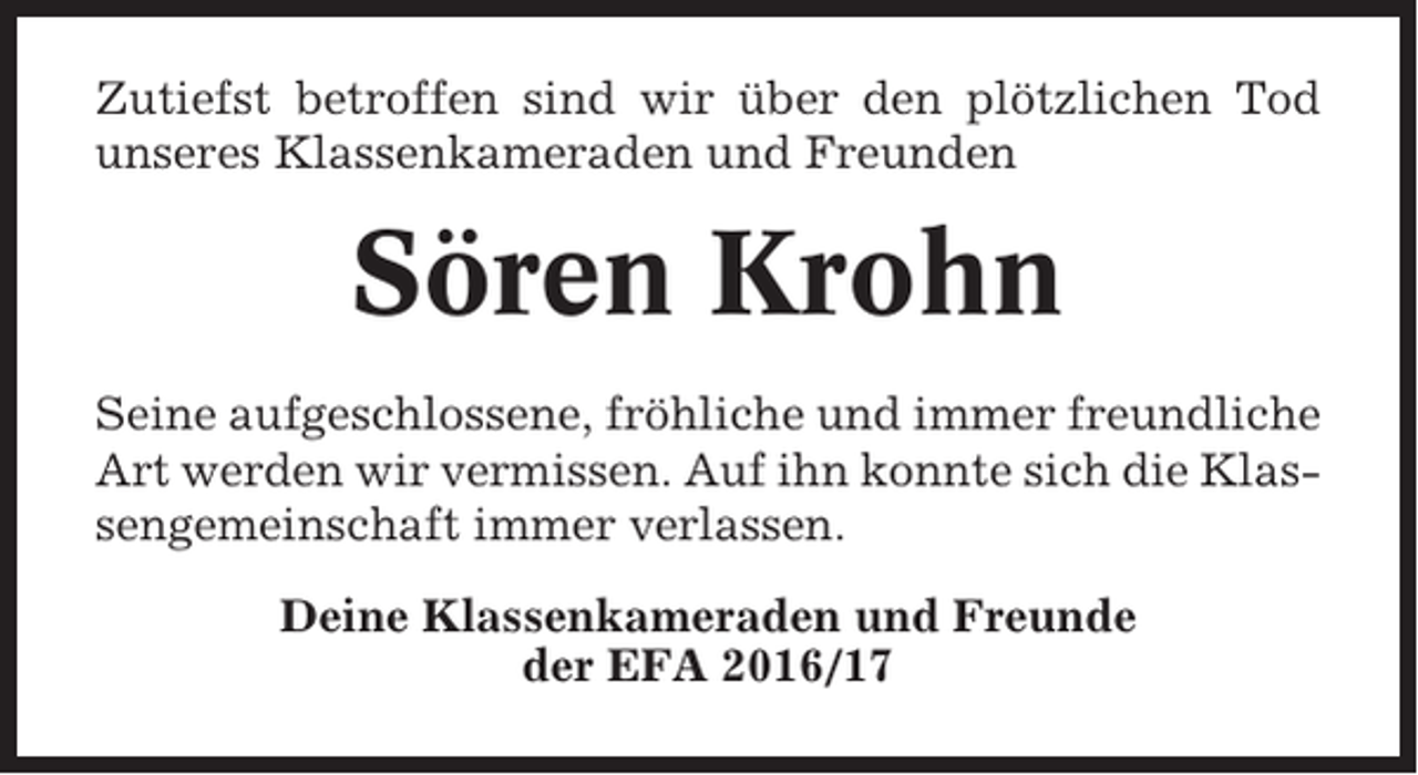 <p>Zutiefst betroffen sind wir über den plötzlichen Tod<br />unseres Klassenkameraden und Freunden</p><p>Sören Krohn<br />Seine aufgeschlossene, fröhliche und immer freundliche<br />Art werden wir vermissen. Auf ihn konnte sich die Klassengemeinschaft immer verlassen.<br />Deine Klassenkameraden und Freunde<br />der EFA 2016/17</p>