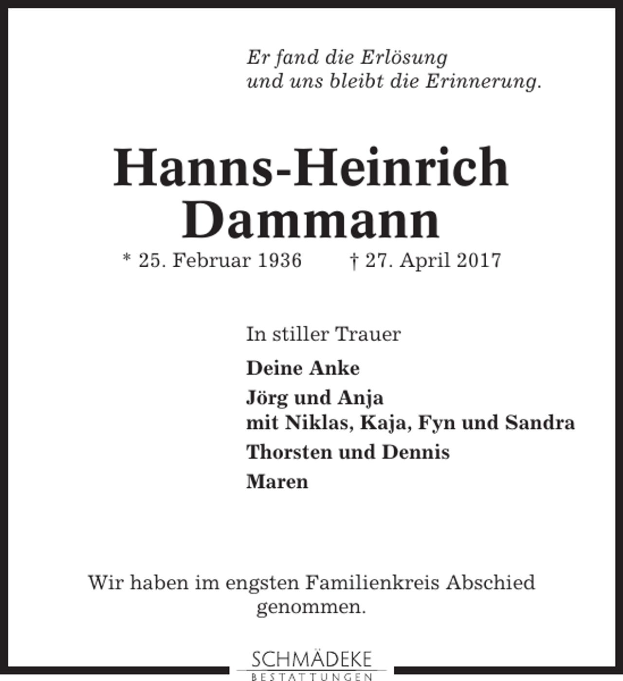 <p>Er fand die Erlösung<br />und uns bleibt die Erinnerung.</p><p>Hanns-Heinrich<br />Dammann<br />* 25. Februar 1936</p><p>† 27. April 2017</p><p>In stiller Trauer<br />Deine Anke<br />Jörg und Anja<br />mit Niklas, Kaja, Fyn und Sandra<br />Thorsten und Dennis<br />Maren</p><p>Wir haben im engsten Familienkreis Abschied<br />genommen.</p>