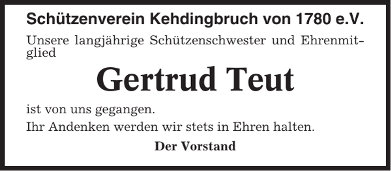 <p>Schützenverein Kehdingbruch von 1780 e.V.<br />Unsere langjährige Schützenschwester und Ehrenmitglied</p><p>Gertrud Teut<br />ist von uns gegangen.<br />Ihr Andenken werden wir stets in Ehren halten.<br />Der Vorstand</p>