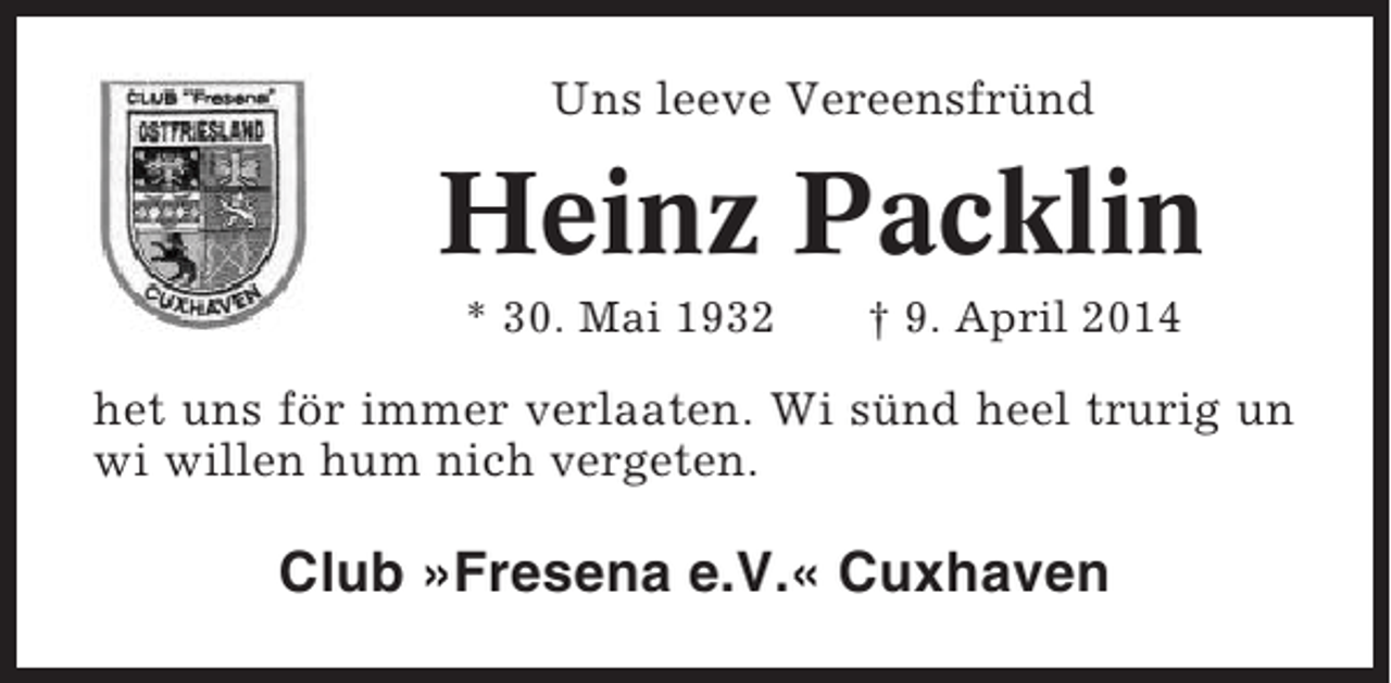 <p>Uns leeve Vereensfründ</p><p>Heinz Packlin<br />* 30. Mai 1932</p><p>† 9. April 2014</p><p>het uns för immer verlaaten. Wi sünd heel trurig un<br />wi willen hum nich vergeten.</p><p>Club »Fresena e.V.« Cuxhaven</p>