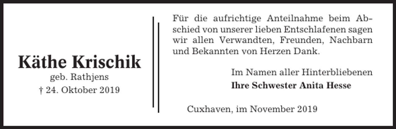 <p>Käthe Krischik<br />geb. Rathjens<br />† 24. Oktober 2019</p><p>Für die aufrichtige Anteilnahme beim Abschied von unserer lieben Entschlafenen sagen<br />wir allen Verwandten, Freunden, Nachbarn<br />und Bekannten von Herzen Dank.<br />Im Namen aller Hinterbliebenen<br />Ihre Schwester Anita Hesse<br />Cuxhaven, im November 2019</p>