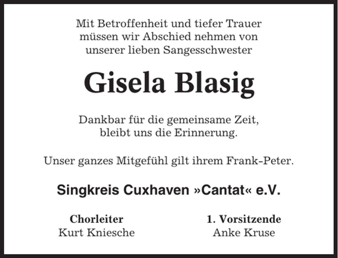 <p>Mit Betroffenheit und tiefer Trauer<br />müssen wir Abschied nehmen von<br />unserer lieben Sangesschwester</p><p>Gisela Blasig<br />Dankbar für die gemeinsame Zeit,<br />bleibt uns die Erinnerung.<br />Unser ganzes Mitgefühl gilt ihrem Frank-Peter.</p><p>Singkreis Cuxhaven »Cantat« e.V.<br />Chorleiter<br />Kurt Kniesche</p><p>1. Vorsitzende<br />Anke Kruse</p>