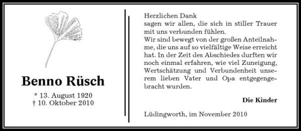 <p>Benno Rüsch<br />* 13. August 1920 † 10. Oktober 2010</p><p>Herzlichen Dank sagen wir allen, die sich in stiller Trauer mit uns verbunden fühlen. Wir sind bewegt von der großen Anteilnahme, die uns auf so vielfältige Weise erreicht hat. In der Zeit des Abschiedes durften wir noch einmal erfahren, wie viel Zuneigung, Wertschätzung und Verbundenheit unserem lieben Vater und Opa entgegengebracht wurden. Die Kinder Lüdingworth, im November 2010</p>