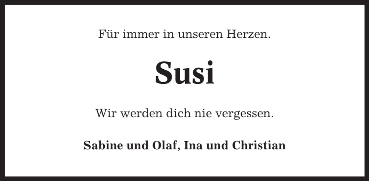 <p>Für immer in unseren Herzen.</p><p>Susi<br />Wir werden dich nie vergessen.<br />Sabine und Olaf, Ina und Christian</p>