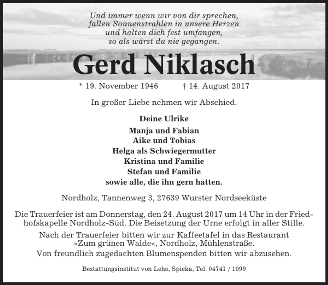 <p>Und immer wenn wir von dir sprechen,<br />fallen Sonnenstrahlen in unsere Herzen<br />und halten dich fest umfangen,<br />so als wärst du nie gegangen.</p><p>Gerd Niklasch<br />* 19. November 1946</p><p>† 14. August 2017</p><p>In großer Liebe nehmen wir Abschied.<br />Deine Ulrike<br />Manja und Fabian<br />Aike und Tobias<br />Helga als Schwiegermutter<br />Kristina und Familie<br />Stefan und Familie<br />sowie alle, die ihn gern hatten.<br />Nordholz, Tannenweg 3, 27639 Wurster Nordseeküste<br />Die Trauerfeier ist am Donnerstag, den 24. August 2017 um 14 Uhr in der Friedhofskapelle Nordholz-Süd. Die Beisetzung der Urne erfolgt in aller Stille.<br />Nach der Trauerfeier bitten wir zur Kaffeetafel in das Restaurant<br />»Zum grünen Walde«, Nordholz, Mühlenstraße.<br />Von freundlich zugedachten Blumenspenden bitten wir abzusehen.<br />Bestattungsinstitut von Lehe, Spieka, Tel. 04741 / 1099</p>