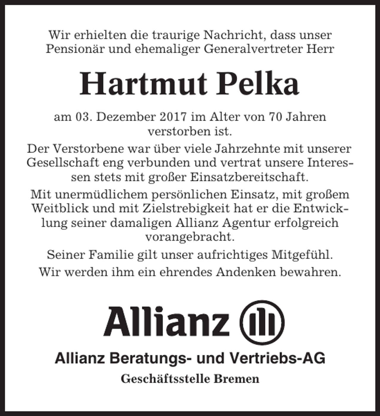 <p>Wir erhielten die traurige Nachricht, dass unser<br />Pensionär und ehemaliger Generalvertreter Herr</p><p>Hartmut Pelka<br />am 03. Dezember 2017 im Alter von 70 Jahren<br />verstorben ist.<br />Der Verstorbene war über viele Jahrzehnte mit unserer<br />Gesellschaft eng verbunden und vertrat unsere Interessen stets mit großer Einsatzbereitschaft.<br />Mit unermüdlichem persönlichen Einsatz, mit großem<br />Weitblick und mit Zielstrebigkeit hat er die Entwicklung seiner damaligen Allianz Agentur erfolgreich<br />vorangebracht.<br />Seiner Familie gilt unser aufrichtiges Mitgefühl.<br />Wir werden ihm ein ehrendes Andenken bewahren.</p><p>Allianz Beratungs- und Vertriebs-AG<br />Geschäftsstelle Bremen</p>