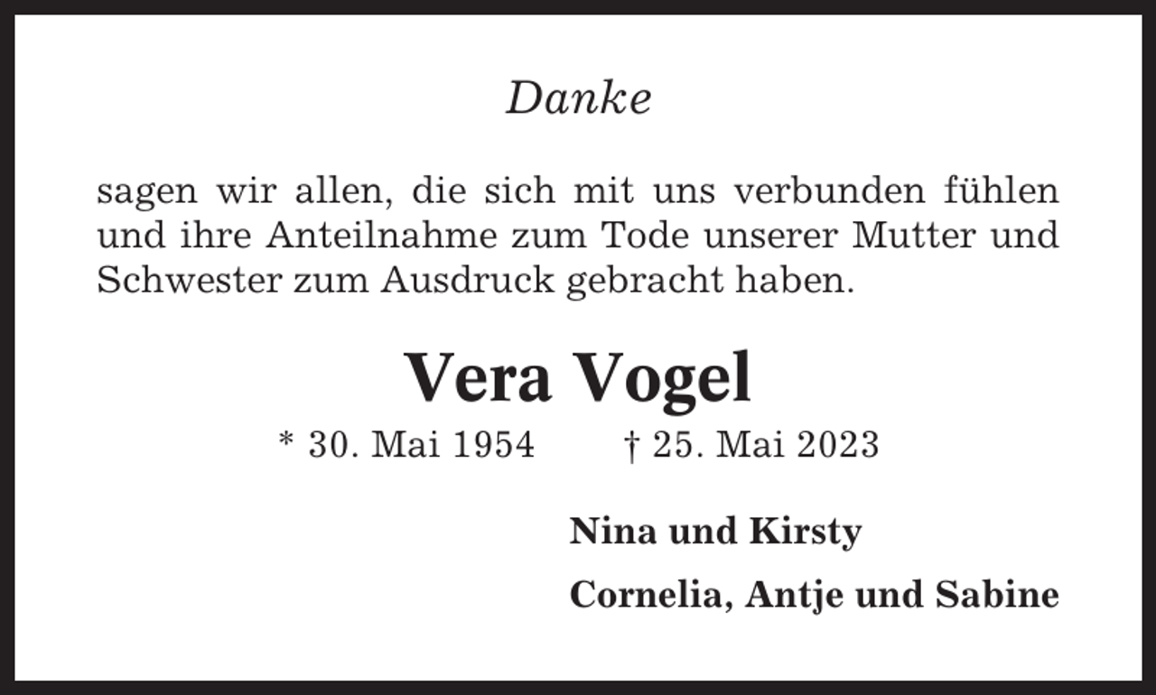 <p>Danke<br />sagen wir allen, die sich mit uns verbunden fühlen<br />und ihre Anteilnahme zum Tode unserer Mutter und<br />Schwester zum Ausdruck gebracht haben.</p><p>Vera Vogel<br />* 30. Mai 1954</p><p>† 25. Mai 2023<br />Nina und Kirsty<br />Cornelia, Antje und Sabine</p>