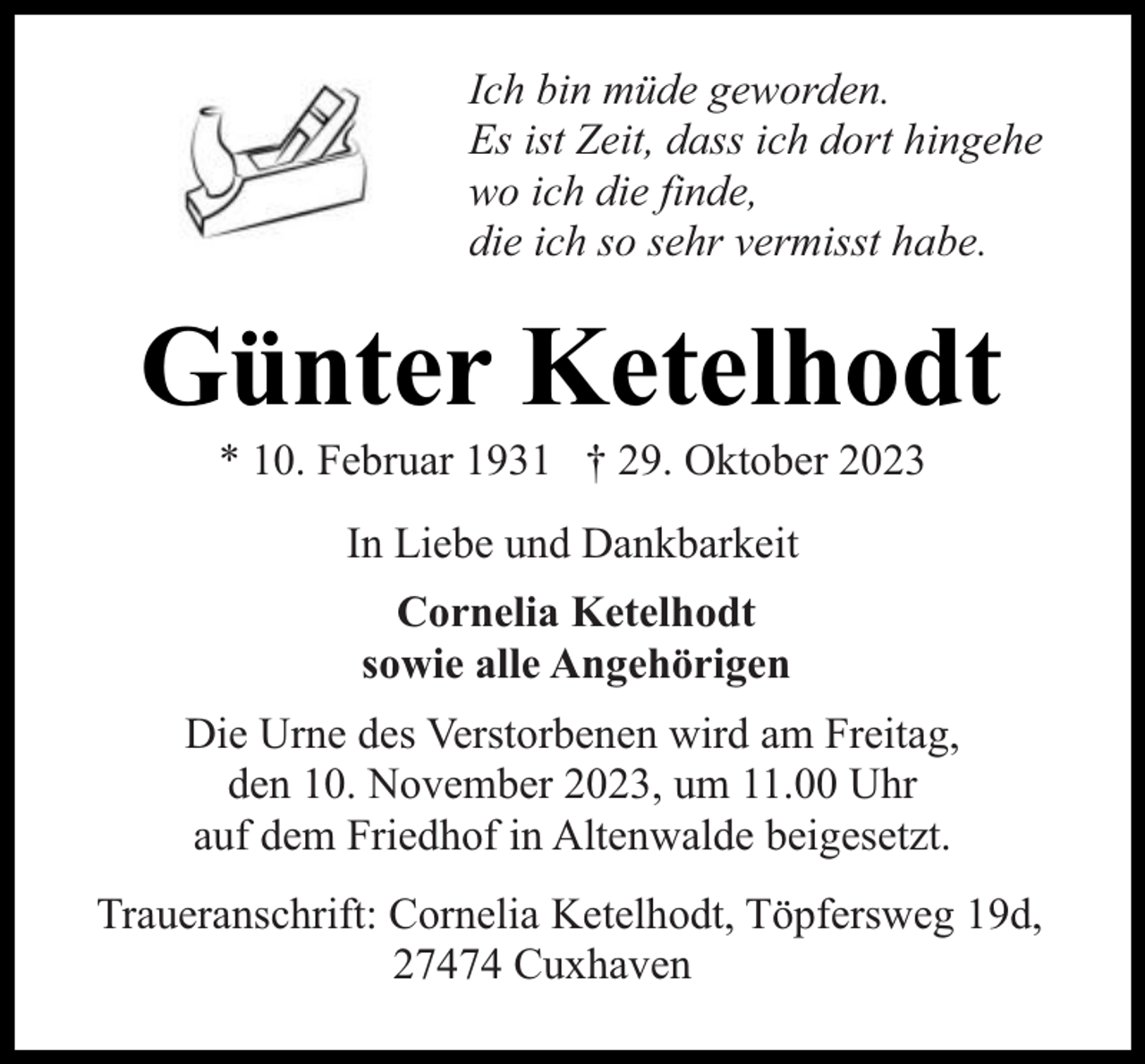 <p>Ich bin müde geworden.<br />Es ist Zeit, dass ich dort hingehe<br />wo ich die finde,<br />die ich so sehr vermisst habe.</p><p>Günter Ketelhodt<br />* 10. Februar 1931 † 29. Oktober 2023<br />In Liebe und Dankbarkeit<br />Cornelia Ketelhodt<br />sowie alle Angehörigen<br />Die Urne des Verstorbenen wird am Freitag,<br />den 10. November 2023, um 11.00 Uhr<br />auf dem Friedhof in Altenwalde beigesetzt.<br />Traueranschrift: Cornelia Ketelhodt, Töpfersweg 19d,<br />27474 Cuxhaven</p>