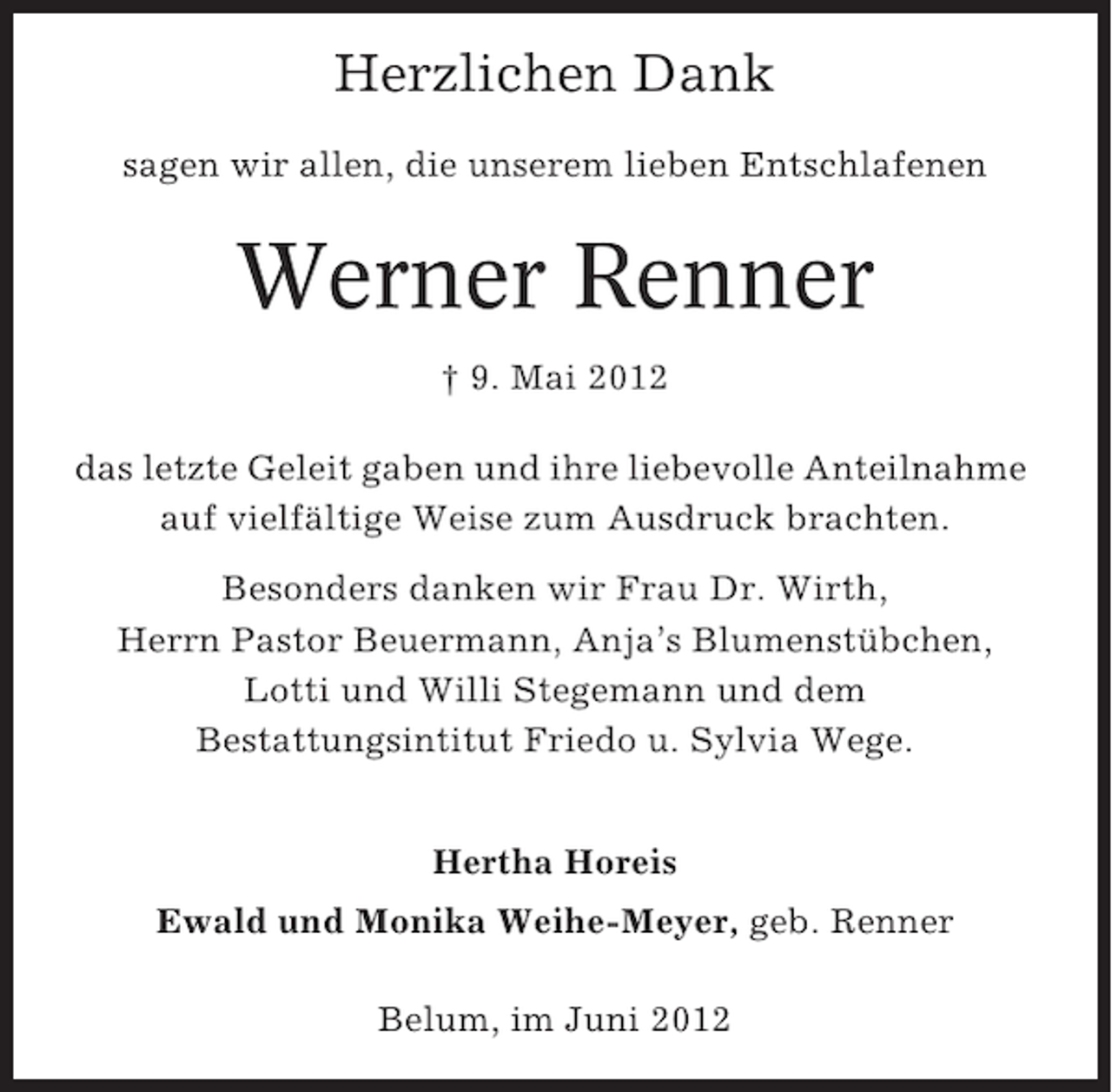 <p>Herzlichen Dank<br />sagen wir allen, die unserem lieben Entschlafenen</p><p>Werner Renner<br />† 9. Mai 2012<br />das letzte Geleit gaben und ihre liebevolle Anteilnahme<br />auf vielfältige Weise zum Ausdruck brachten.<br />Besonders danken wir Frau Dr. Wirth,<br />Herrn Pastor Beuermann, Anja’s Blumenstübchen,<br />Lotti und Willi Stegemann und dem<br />Bestattungsintitut Friedo u. Sylvia Wege.<br />Hertha Horeis<br />Ewald und Monika Weihe-Meyer, geb. Renner<br />Belum, im Juni 2012</p>