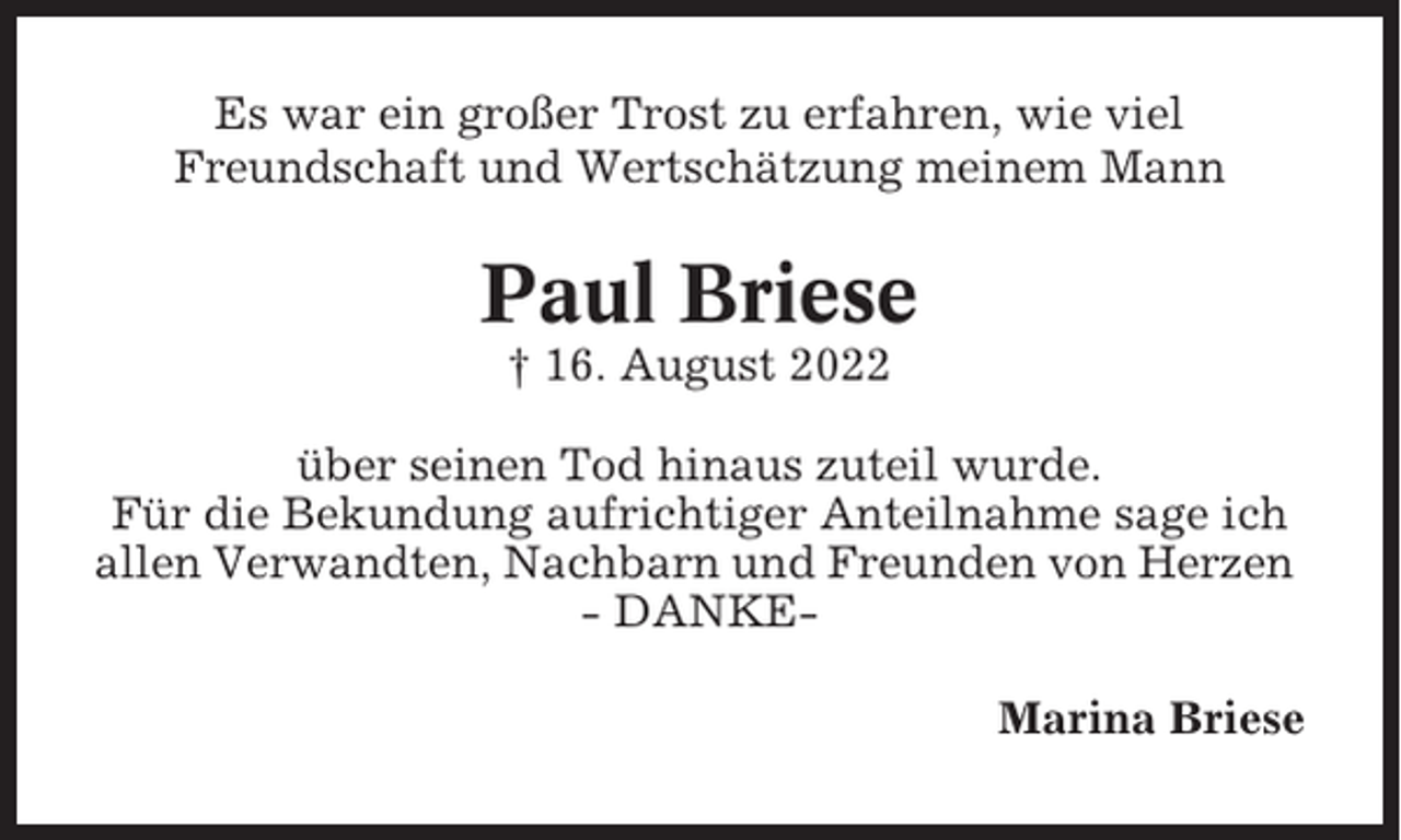<p>Es war ein großer Trost zu erfahren, wie viel<br />Freundschaft und Wertschätzung meinem Mann</p><p>Paul Briese<br />† 16. August 2022<br />über seinen Tod hinaus zuteil wurde.<br />Für die Bekundung aufrichtiger Anteilnahme sage ich<br />allen Verwandten, Nachbarn und Freunden von Herzen<br />- DANKEMarina Briese</p>