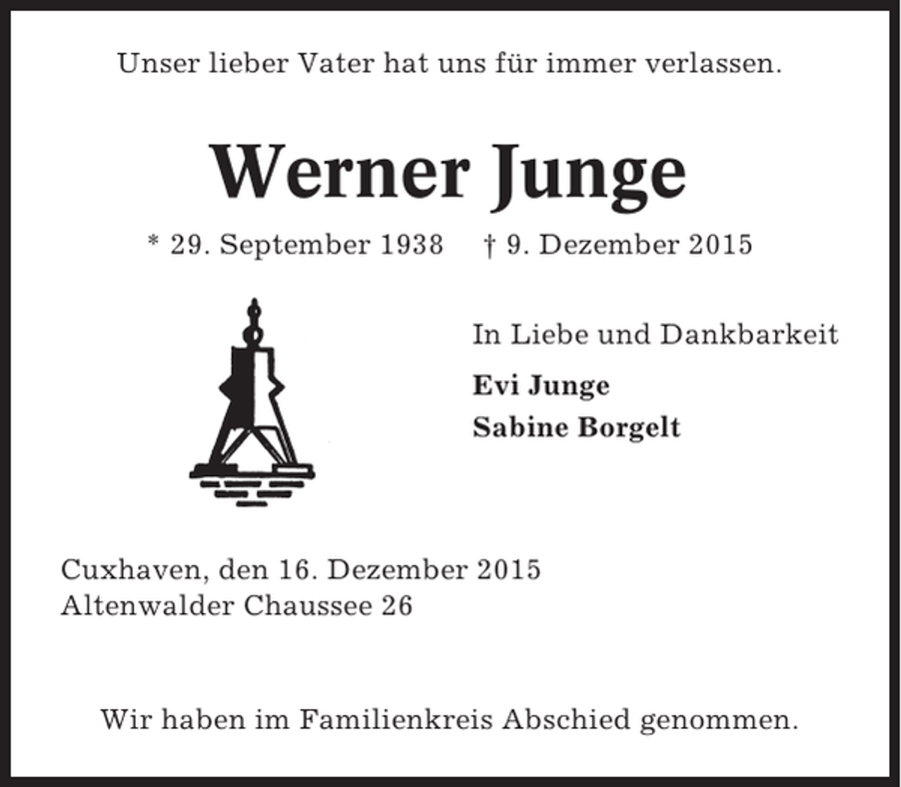 <p>Unser lieber Vater hat uns für immer verlassen.</p><p>Werner Junge<br />* 29. September 1938</p><p>† 9. Dezember 2015<br />In Liebe und Dankbarkeit<br />Evi Junge<br />Sabine Borgelt</p><p>Cuxhaven, den 16. Dezember 2015<br />Altenwalder Chaussee 26</p><p>Wir haben im Familienkreis Abschied genommen.</p>