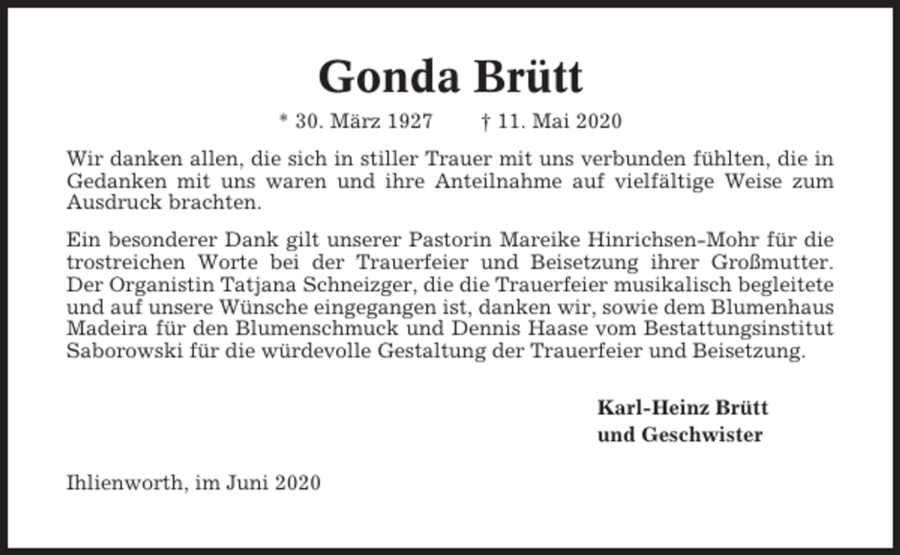<p>Gonda Brütt<br />* 30. März 1927</p><p>† 11. Mai 2020</p><p>Wir danken allen, die sich in stiller Trauer mit uns verbunden fühlten, die in<br />Gedanken mit uns waren und ihre Anteilnahme auf vielfältige Weise zum<br />Ausdruck brachten.<br />Ein besonderer Dank gilt unserer Pastorin Mareike Hinrichsen-Mohr für die<br />trostreichen Worte bei der Trauerfeier und Beisetzung ihrer Großmutter.<br />Der Organistin Tatjana Schneizger, die die Trauerfeier musikalisch begleitete<br />und auf unsere Wünsche eingegangen ist, danken wir, sowie dem Blumenhaus<br />Madeira für den Blumenschmuck und Dennis Haase vom Bestattungsinstitut<br />Saborowski für die würdevolle Gestaltung der Trauerfeier und Beisetzung.<br />Karl-Heinz Brütt<br />und Geschwister<br />Ihlienworth, im Juni 2020</p>