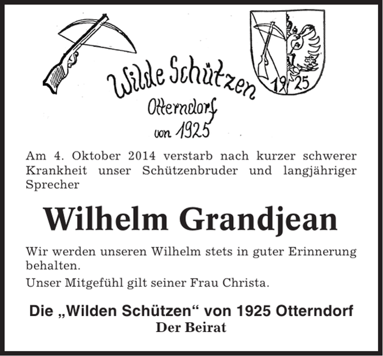 <p>Am 4. Oktober 2014 verstarb nach kurzer schwerer<br />Krankheit unser Schützenbruder und langjähriger<br />Sprecher</p><p>Wilhelm Grandjean<br />Wir werden unseren Wilhelm stets in guter Erinnerung<br />behalten.<br />Unser Mitgefühl gilt seiner Frau Christa.</p><p>Die „Wilden Schützen“ von 1925 Otterndorf<br />Der Beirat</p>