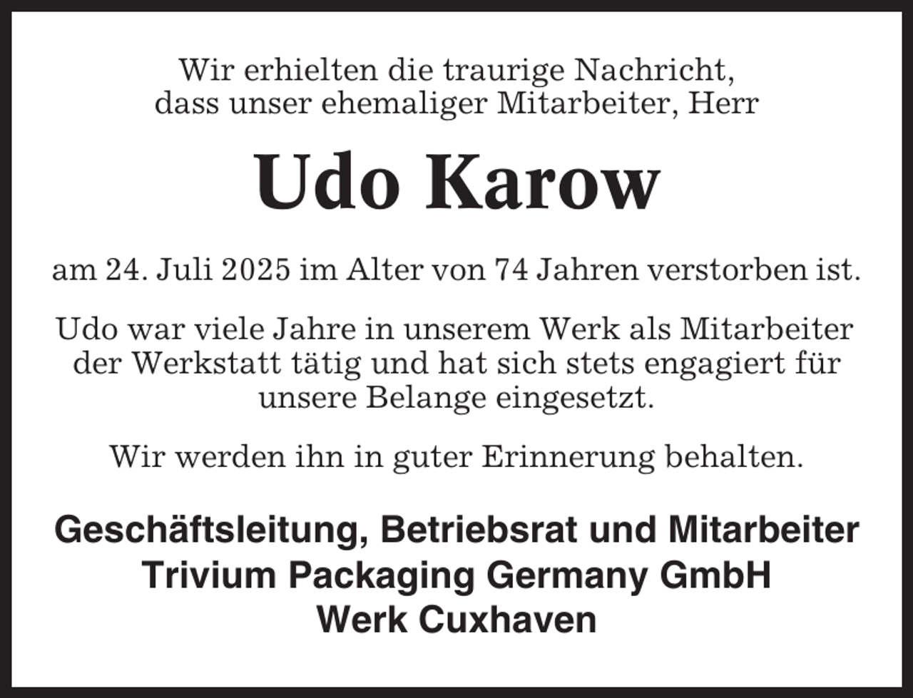 <p>Wir erhielten die traurige Nachricht,<br />dass unser ehemaliger Mitarbeiter, Herr</p><p>Udo Karow<br />am 24. Juli 2025 im Alter von 74 Jahren verstorben ist.<br />Udo war viele Jahre in unserem Werk als Mitarbeiter<br />der Werkstatt tätig und hat sich stets engagiert für<br />unsere Belange eingesetzt.<br />Wir werden ihn in guter Erinnerung behalten.</p><p>Geschäftsleitung, Betriebsrat und Mitarbeiter<br />Trivium Packaging Germany GmbH<br />Werk Cuxhaven</p>