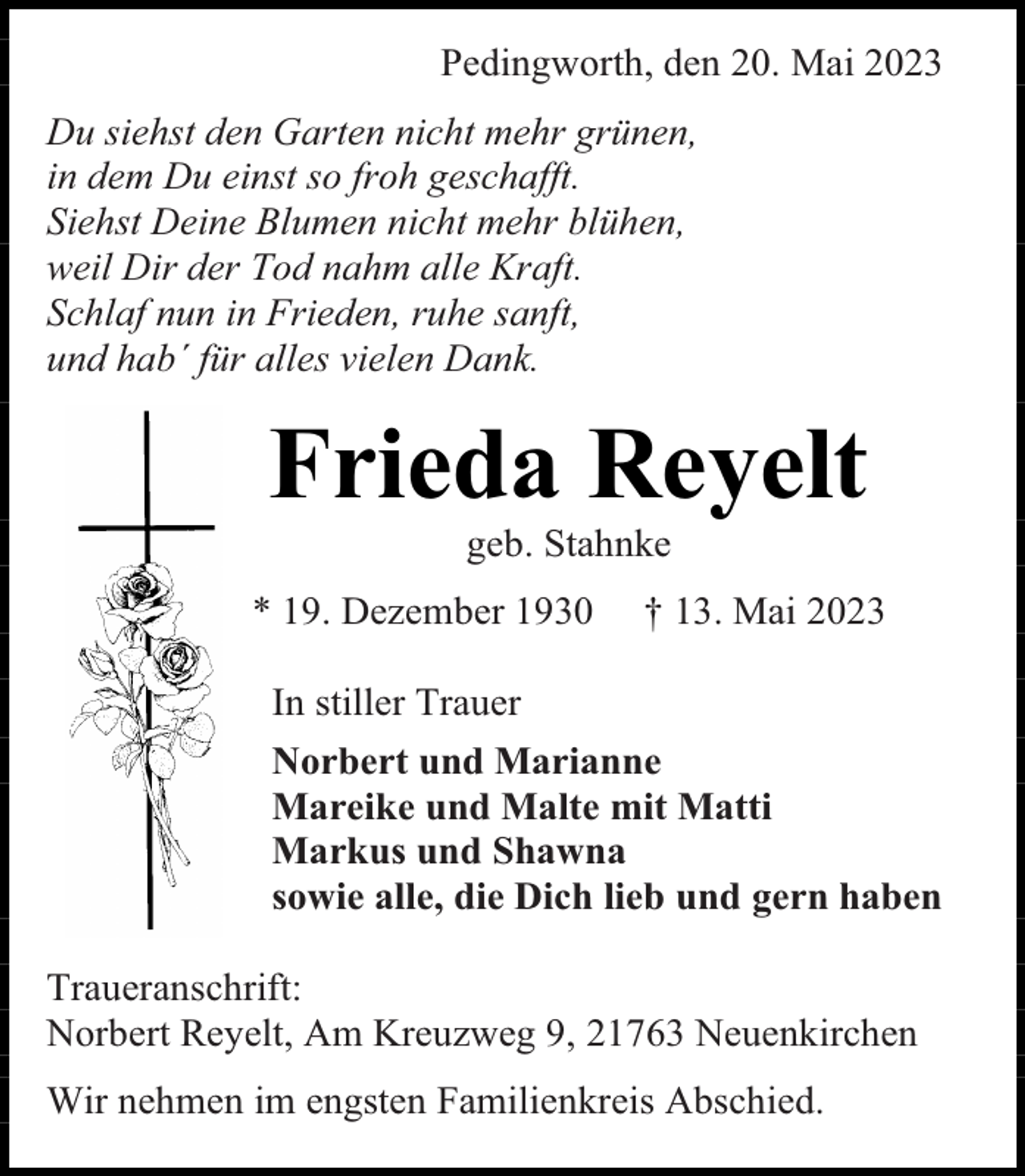 <p>Pedingworth, den 20. Mai 2023<br />Du siehst den Garten nicht mehr grünen,<br />in dem Du einst so froh geschafft.<br />Siehst Deine Blumen nicht mehr blühen,<br />weil Dir der Tod nahm alle Kraft.<br />Schlaf nun in Frieden, ruhe sanft,<br />und hab´ für alles vielen Dank.</p><p>Frieda Reyelt<br />geb. Stahnke</p><p>* 19. Dezember 1930</p><p>† 13. Mai 2023</p><p>In stiller Trauer<br />Norbert und Marianne<br />Mareike und Malte mit Matti<br />Markus und Shawna<br />sowie alle, die Dich lieb und gern haben<br />Traueranschrift:<br />Norbert Reyelt, Am Kreuzweg 9, 21763 Neuenkirchen<br />Wir nehmen im engsten Familienkreis Abschied.</p>