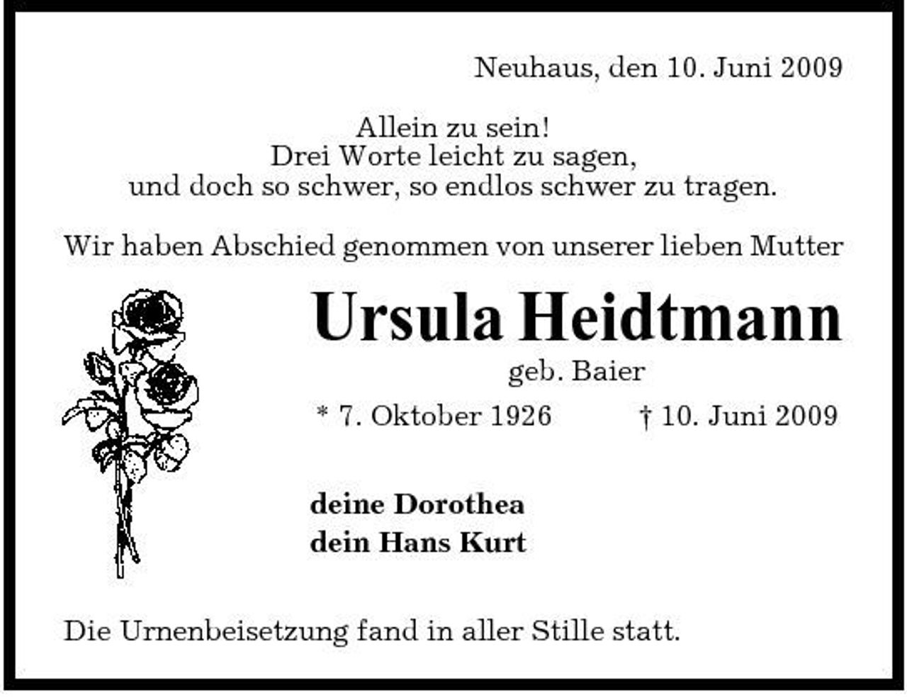 <p>Neuhaus, den 10. Juni 2009 Allein zu sein! Drei Worte leicht zu sagen, und doch so schwer, so endlos schwer zu tragen. Wir haben Abschied genommen von unserer lieben Mutter</p><p>Ursula Heidtmann<br />geb. Baier * 7. Oktober 1926 † 10. Juni 2009 deine Dorothea dein Hans Kurt Die Urnenbeisetzung fand in aller Stille statt.</p>