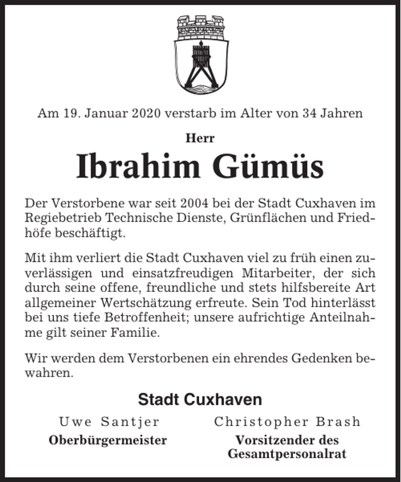 <p>Am 19. Januar 2020 verstarb im Alter von 34 Jahren<br />Herr</p><p>Ibrahim Gümüs<br />Der Verstorbene war seit 2004 bei der Stadt Cuxhaven im<br />Regiebetrieb Technische Dienste, Grünflächen und Friedhöfe beschäftigt.<br />Mit ihm verliert die Stadt Cuxhaven viel zu früh einen zuverlässigen und einsatzfreudigen Mitarbeiter, der sich<br />durch seine offene, freundliche und stets hilfsbereite Art<br />allgemeiner Wertschätzung erfreute. Sein Tod hinterlässt<br />bei uns tiefe Betroffenheit; unsere aufrichtige Anteilnahme gilt seiner Familie.<br />Wir werden dem Verstorbenen ein ehrendes Gedenken bewahren.</p><p>Stadt Cuxhaven<br />Uwe Santjer<br />Oberbürgermeister</p><p>Christopher Brash<br />Vorsitzender des<br />Gesamtpersonalrat</p>