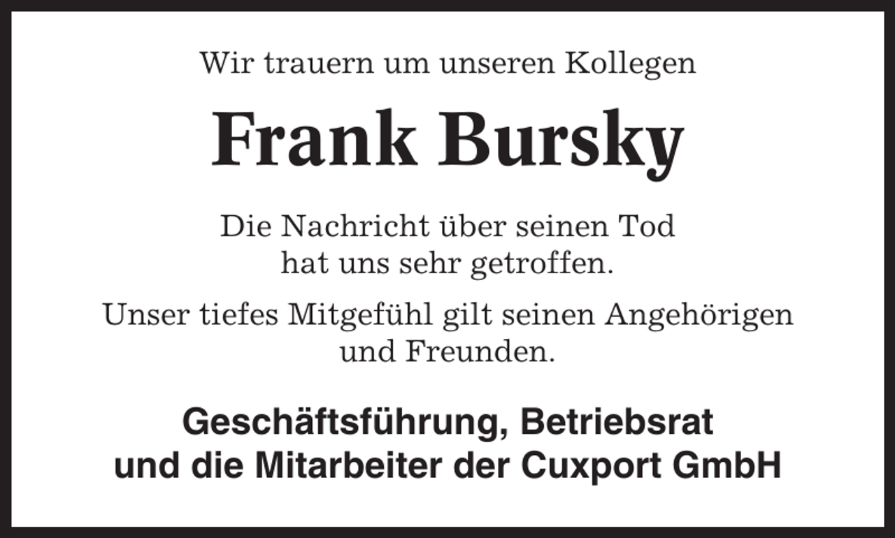 <p>Wir trauern um unseren Kollegen</p><p>Frank Bursky<br />Die Nachricht über seinen Tod<br />hat uns sehr getroffen.<br />Unser tiefes Mitgefühl gilt seinen Angehörigen<br />und Freunden.</p><p>Geschäftsführung, Betriebsrat<br />und die Mitarbeiter der Cuxport GmbH</p>