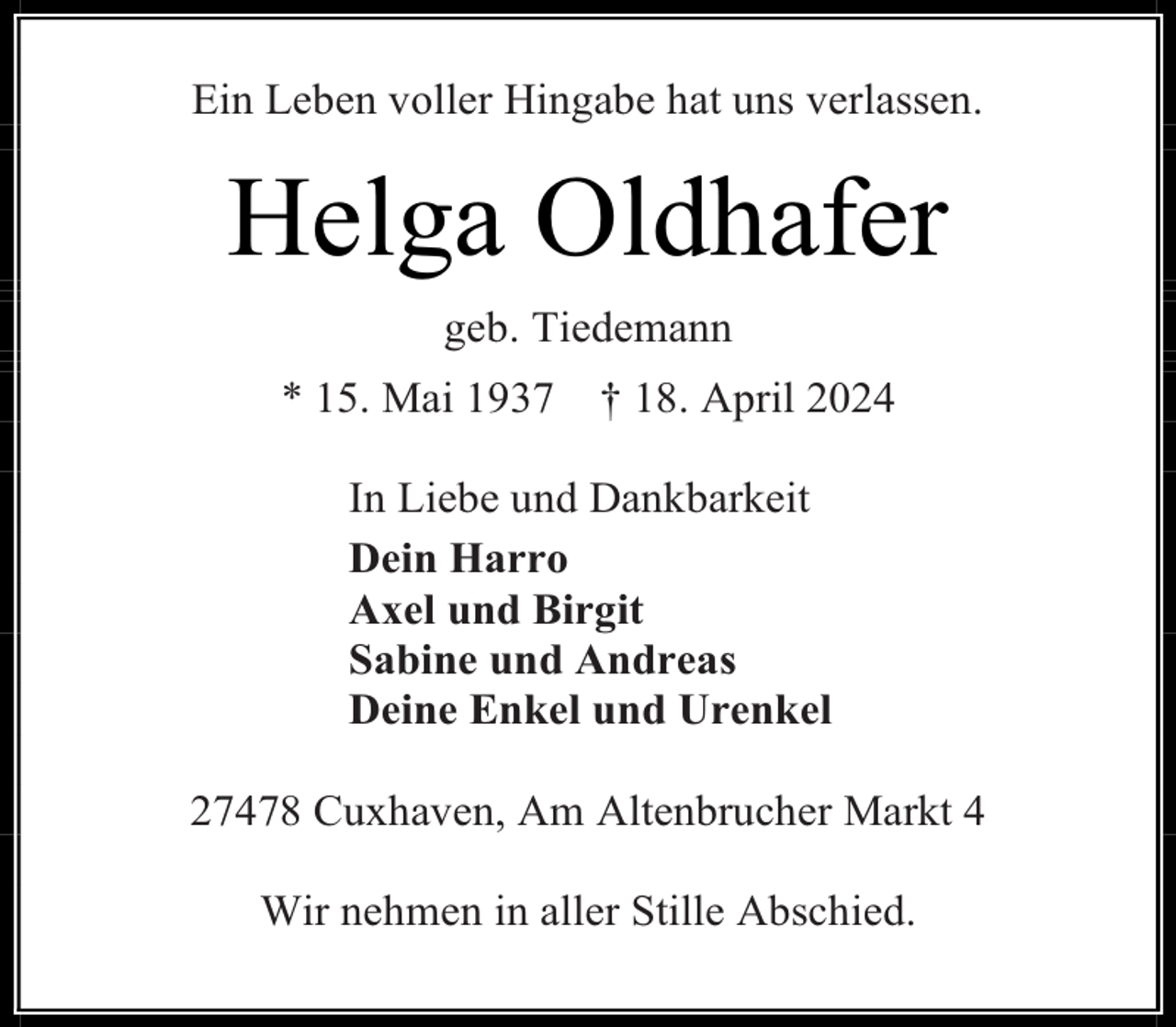 <p>Ein Leben voller Hingabe hat uns verlassen.</p><p>Helga Oldhafer<br />geb. Tiedemann<br />* 15. Mai 1937</p><p>† 18. April 2024</p><p>In Liebe und Dankbarkeit<br />Dein Harro<br />Axel und Birgit<br />Sabine und Andreas<br />Deine Enkel und Urenkel<br />27478 Cuxhaven, Am Altenbrucher Markt 4<br />Wir nehmen in aller Stille Abschied.</p>