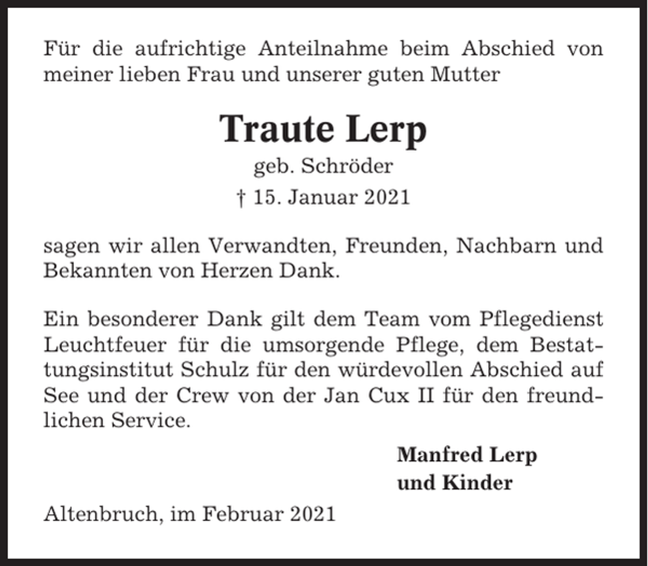 <p>Für die aufrichtige Anteilnahme beim Abschied von<br />meiner lieben Frau und unserer guten Mutter</p><p>Traute Lerp<br />geb. Schröder<br />† 15. Januar 2021<br />sagen wir allen Verwandten, Freunden, Nachbarn und<br />Bekannten von Herzen Dank.<br />Ein besonderer Dank gilt dem Team vom Pflegedienst<br />Leuchtfeuer für die umsorgende Pflege, dem Bestattungsinstitut Schulz für den würdevollen Abschied auf<br />See und der Crew von der Jan Cux II für den freundlichen Service.<br />Manfred Lerp<br />und Kinder<br />Altenbruch, im Februar 2021</p>