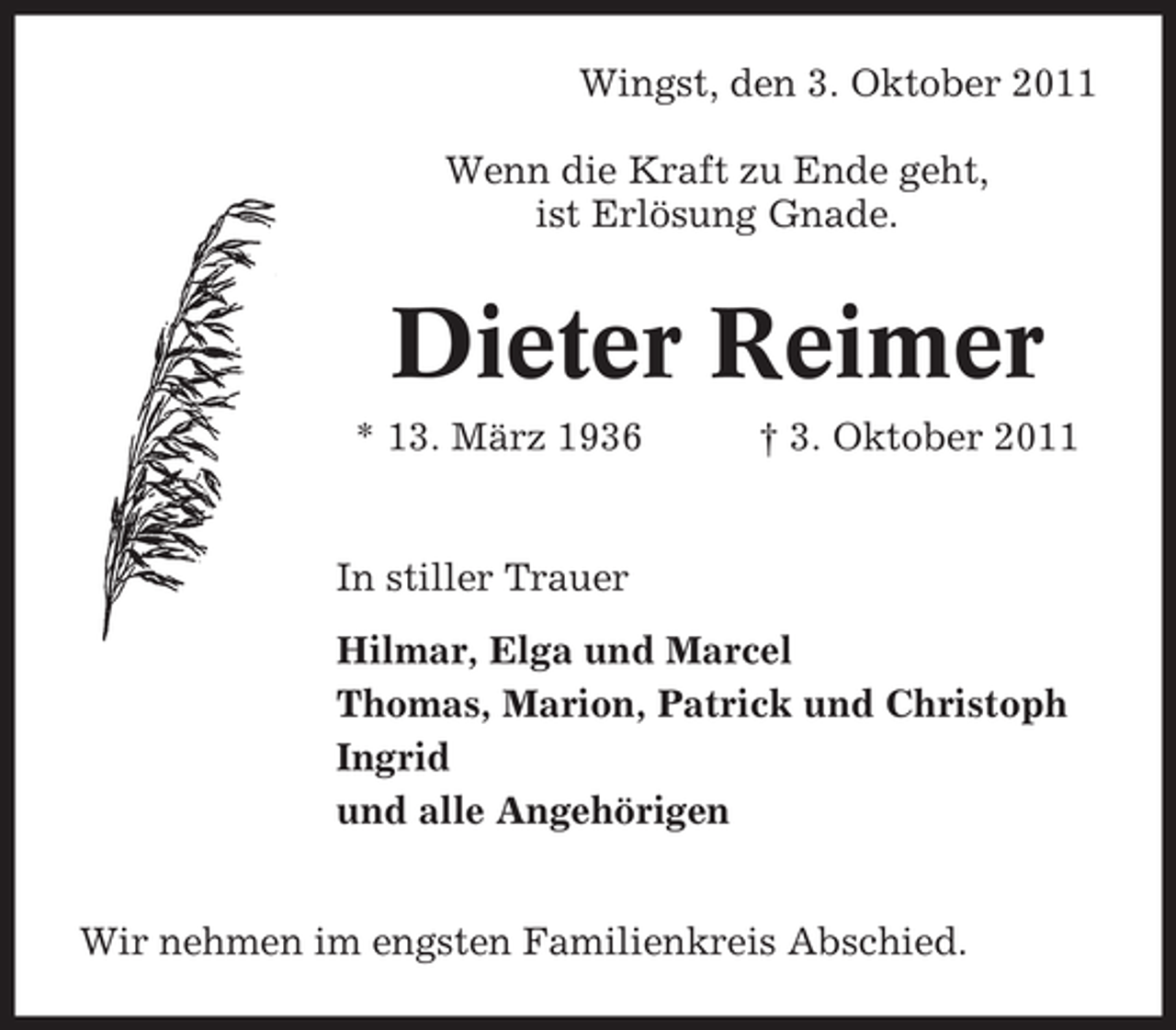 <p>Wingst, den 3. Oktober 2011<br />Wenn die Kraft zu Ende geht,<br />ist Erlösung Gnade.</p><p>Dieter Reimer<br />* 13. März 1936</p><p>† 3. Oktober 2011</p><p>In stiller Trauer<br />Hilmar, Elga und Marcel<br />Thomas, Marion, Patrick und Christoph<br />Ingrid<br />und alle Angehörigen<br />Wir nehmen im engsten Familienkreis Abschied.</p>