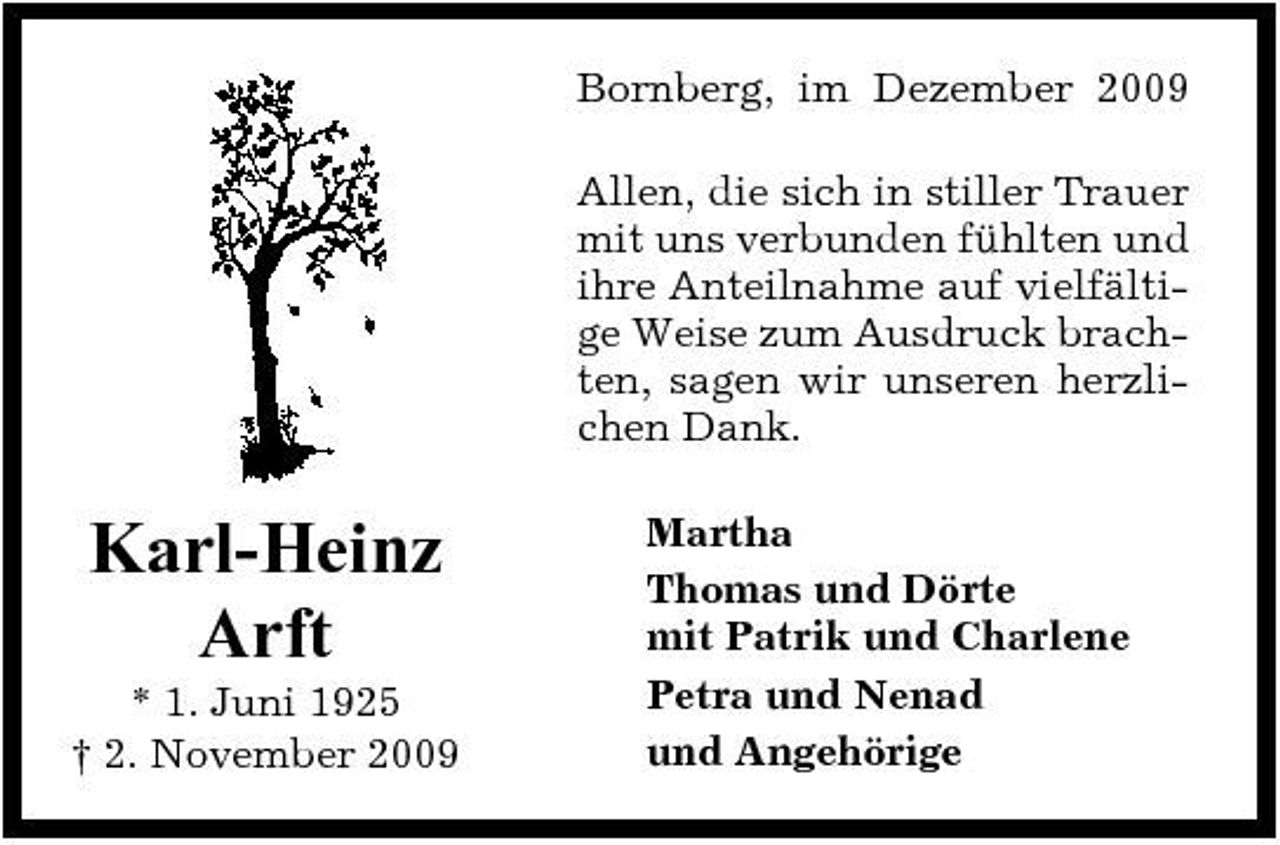 <p>Bornberg, im Dezember 2009 Allen, die sich in stiller Trauer mit uns verbunden fühlten und ihre Anteilnahme auf vielfältige Weise zum Ausdruck brachten, sagen wir unseren herzlichen Dank.</p><p>Karl-Heinz Arft<br />* 1. Juni 1925 † 2. November 2009</p><p>Martha Thomas und Dörte mit Patrik und Charlene Petra und Nenad und Angehörige</p>