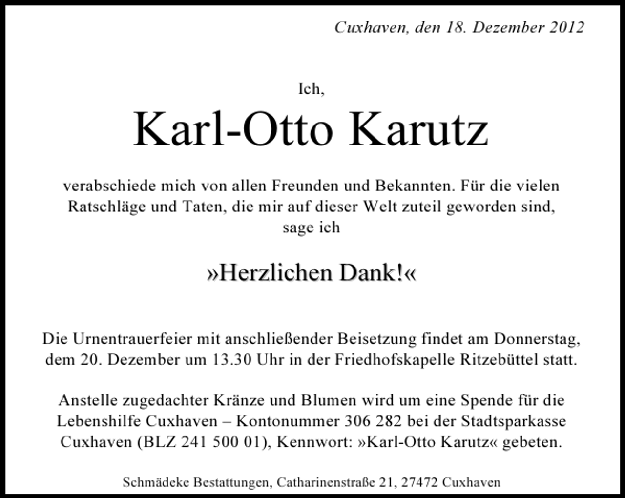 <p>Cuxhaven, den 18. Dezember 2012</p><p>Ich,</p><p>Karl-Otto Karutz<br />verabschiede mich von allen Freunden und Bekannten. Für die vielen<br />Ratschläge und Taten, die mir auf dieser Welt zuteil geworden sind,<br />sage ich</p><p>»Herzlichen Dank!«<br />Die Urnentrauerfeier mit anschließender Beisetzung findet am Donnerstag,<br />dem 20. Dezember um 13.30 Uhr in der Friedhofskapelle Ritzebüttel statt.<br />Anstelle zugedachter Kränze und Blumen wird um eine Spende für die<br />Lebenshilfe Cuxhaven – Kontonummer 306 282 bei der Stadtsparkasse<br />Cuxhaven (BLZ 241 501), Kennwort: »Karl-Otto Karutz« gebeten.<br />Schmädeke Bestattungen, Catharinenstraße 21, 27472 Cuxhaven</p>