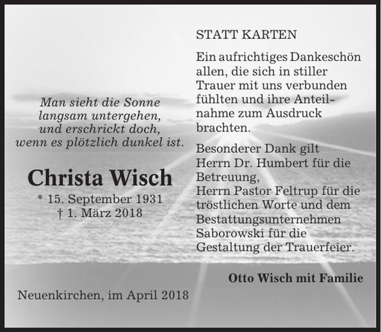 <p>STATT KARTEN</p><p>Man sieht die Sonne<br />langsam untergehen,<br />und erschrickt doch,<br />wenn es plötzlich dunkel ist.</p><p>Christa Wisch<br />* 15. September 1931<br />† 1. März 2018</p><p>Ein aufrichtiges Dankeschön<br />allen, die sich in stiller<br />Trauer mit uns verbunden<br />fühlten und ihre Anteilnahme zum Ausdruck<br />brachten.<br />Besonderer Dank gilt<br />Herrn Dr. Humbert für die<br />Betreuung,<br />Herrn Pastor Feltrup für die<br />tröstlichen Worte und dem<br />Bestattungsunternehmen<br />Saborowski für die<br />Gestaltung der Trauerfeier.<br />Otto Wisch mit Familie</p><p>Neuenkirchen, im April 2018</p>