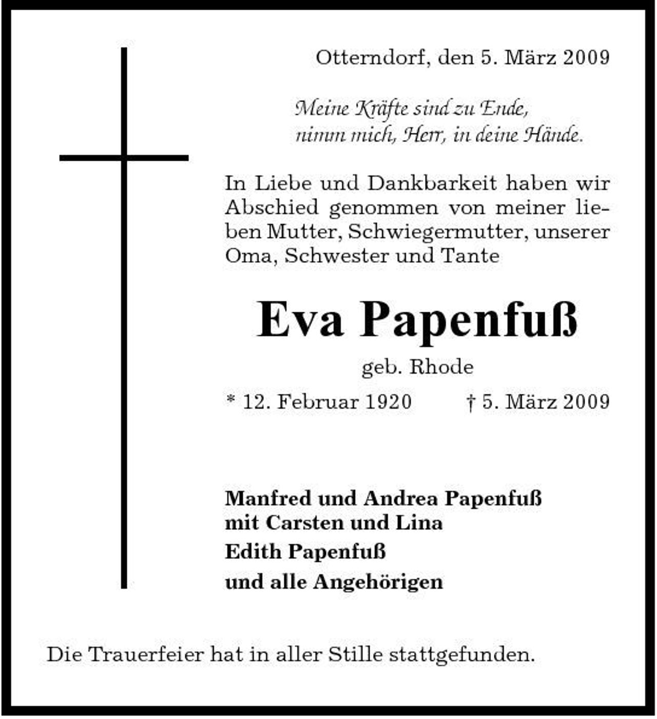 <p>Otterndorf, den 5. März 2009</p><p>Meine Kräfte sind zu Ende, nimm mich, Herr, in deine Hände.<br />In Liebe und Dankbarkeit haben wir Abschied genommen von meiner lieben Mutter, Schwiegermutter, unserer Oma, Schwester und Tante</p><p>Eva Papenfuß<br />geb. Rhode * 12. Februar 1920 † 5. März 2009</p><p>Manfred und Andrea Papenfuß mit Carsten und Lina Edith Papenfuß und alle Angehörigen Die Trauerfeier hat in aller Stille stattgefunden.</p>