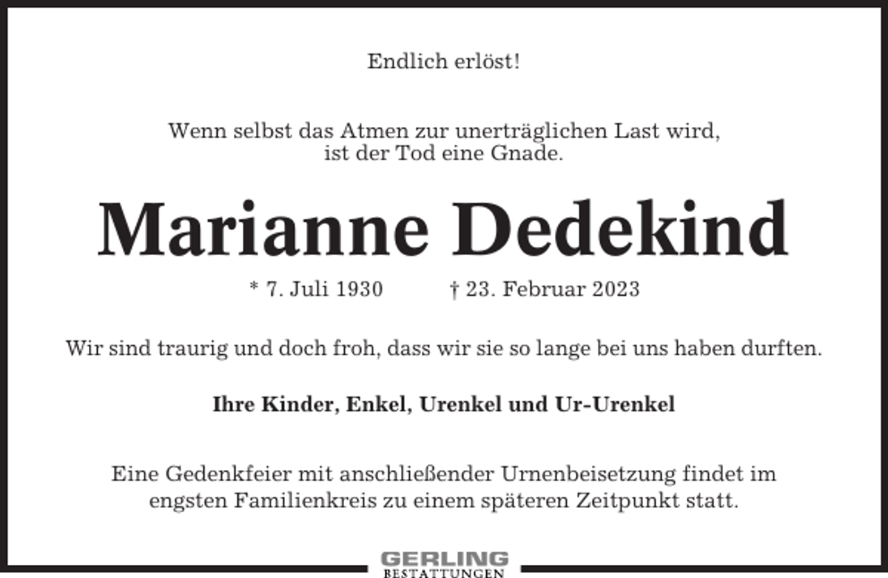 <p>Endlich erlöst!<br />Wenn selbst das Atmen zur unerträglichen Last wird,<br />ist der Tod eine Gnade.</p><p>Marianne Dedekind<br />* 7. Juli 1930</p><p>† 23. Februar 2023</p><p>Wir sind traurig und doch froh, dass wir sie so lange bei uns haben durften.<br />Ihre Kinder, Enkel, Urenkel und Ur-Urenkel<br />Eine Gedenkfeier mit anschließender Urnenbeisetzung findet im<br />engsten Familienkreis zu einem späteren Zeitpunkt statt.</p>