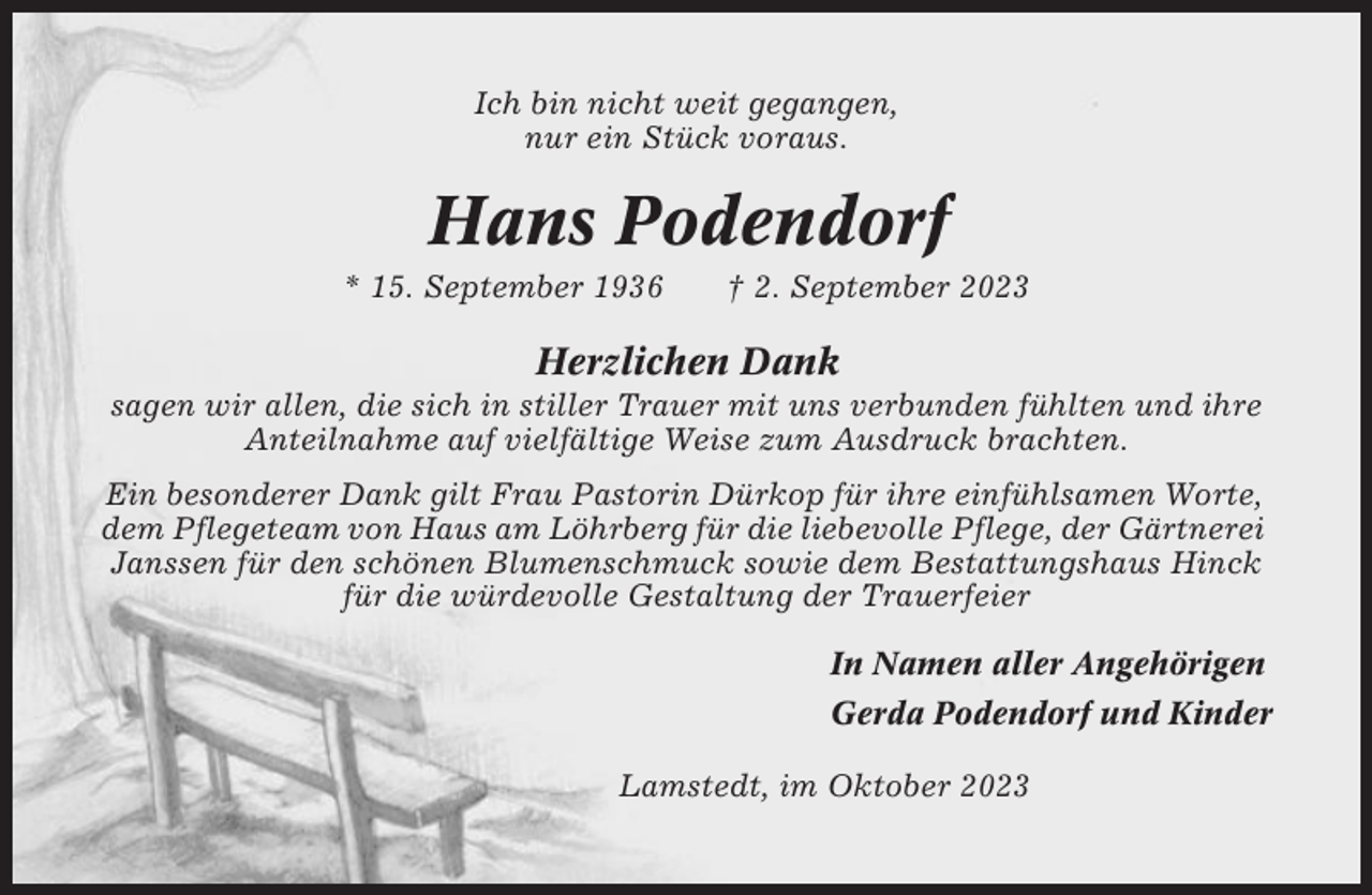 <p>Ich bin nicht weit gegangen,<br />nur ein Stück voraus.</p><p>Hans Podendorf<br />* 15. September 1936</p><p>† 2. September 2023</p><p>Herzlichen Dank<br />sagen wir allen, die sich in stiller Trauer mit uns verbunden fühlten und ihre<br />Anteilnahme auf vielfältige Weise zum Ausdruck brachten.<br />Ein besonderer Dank gilt Frau Pastorin Dürkop für ihre einfühlsamen Worte,<br />dem Pflegeteam von Haus am Löhrberg für die liebevolle Pflege, der Gärtnerei<br />Janssen für den schönen Blumenschmuck sowie dem Bestattungshaus Hinck<br />für die würdevolle Gestaltung der Trauerfeier<br />In Namen aller Angehörigen<br />Gerda Podendorf und Kinder<br />Lamstedt, im Oktober 2023</p>