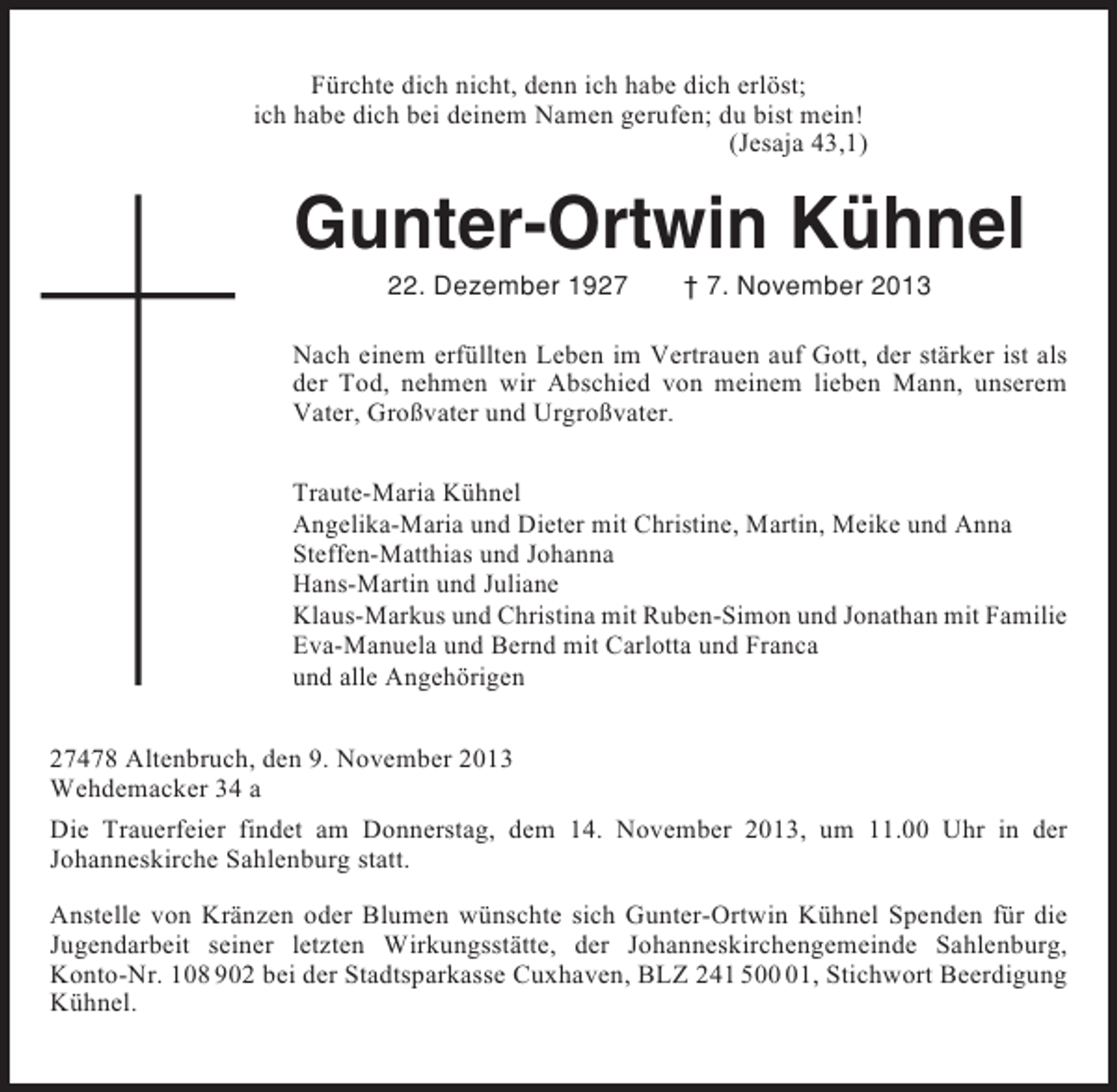 <p>Fürchte dich nicht, denn ich habe dich erlöst;<br />ich habe dich bei deinem Namen gerufen; du bist mein!<br />(Jesaja 43,1)</p><p>Gunter-Ortwin Kühnel<br />22. Dezember 1927</p><p>† 7. November 2013</p><p>Nach einem erfüllten Leben im Vertrauen auf Gott, der stärker ist als<br />der Tod, nehmen wir Abschied von meinem lieben Mann, unserem<br />Vater, Großvater und Urgroßvater.<br />Traute-Maria Kühnel<br />Angelika-Maria und Dieter mit Christine, Martin, Meike und Anna<br />Steffen-Matthias und Johanna<br />Hans-Martin und Juliane<br />Klaus-Markus und Christina mit Ruben-Simon und Jonathan mit Familie<br />Eva-Manuela und Bernd mit Carlotta und Franca<br />und alle Angehörigen<br />27478 Altenbruch, den 9. November 2013<br />Wehdemacker 34 a<br />Die Trauerfeier findet am Donnerstag, dem 14. November 2013, um 11.00 Uhr in der<br />Johanneskirche Sahlenburg statt.<br />Anstelle von Kränzen oder Blumen wünschte sich Gunter-Ortwin Kühnel Spenden für die<br />Jugendarbeit seiner letzten Wirkungsstätte, der Johanneskirchengemeinde Sahlenburg,<br />Konto-Nr. 108 902 bei der Stadtsparkasse Cuxhaven, BLZ 241 501, Stichwort Beerdigung<br />Kühnel.</p>