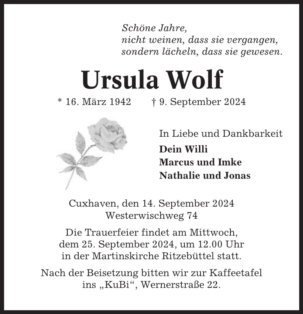<p>Schöne Jahre,<br />nicht weinen, dass sie vergangen,<br />sondern lächeln, dass sie gewesen.</p><p>Ursula Wolf<br />* 16. März 1942</p><p>† 9. September 2024<br />In Liebe und Dankbarkeit<br />Dein Willi<br />Marcus und Imke<br />Nathalie und Jonas</p><p>Cuxhaven, den 14. September 2024<br />Westerwischweg 74<br />Die Trauerfeier findet am Mittwoch,<br />dem 25. September 2024, um 12.00 Uhr<br />in der Martinskirche Ritzebüttel statt.<br />Nach der Beisetzung bitten wir zur Kaffeetafel<br />ins „KuBi“, Wernerstraße 22.</p>