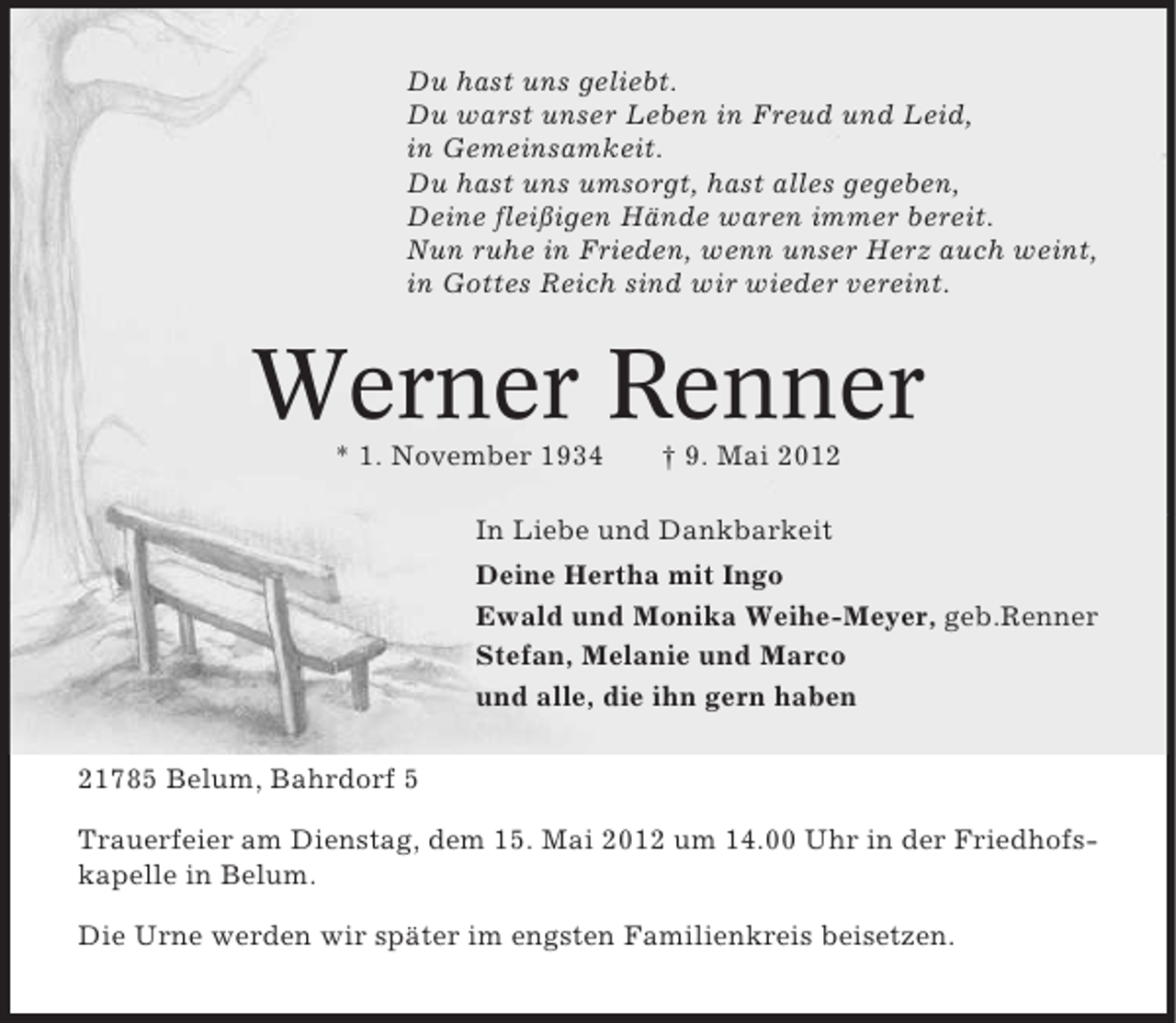 <p>Du hast uns geliebt.<br />Du warst unser Leben in Freud und Leid,<br />in Gemeinsamkeit.<br />Du hast uns umsorgt, hast alles gegeben,<br />Deine fleißigen Hände waren immer bereit.<br />Nun ruhe in Frieden, wenn unser Herz auch weint,<br />in Gottes Reich sind wir wieder vereint.</p><p>Werner Renner<br />* 1. November 1934</p><p>† 9. Mai 2012</p><p>In Liebe und Dankbarkeit<br />Deine Hertha mit Ingo<br />Ewald und Monika Weihe-Meyer, geb.Renner<br />Stefan, Melanie und Marco<br />und alle, die ihn gern haben<br />21785 Belum, Bahrdorf 5<br />Trauerfeier am Dienstag, dem 15. Mai 2012 um 14.00 Uhr in der Friedhofskapelle in Belum.<br />Die Urne werden wir später im engsten Familienkreis beisetzen.</p>