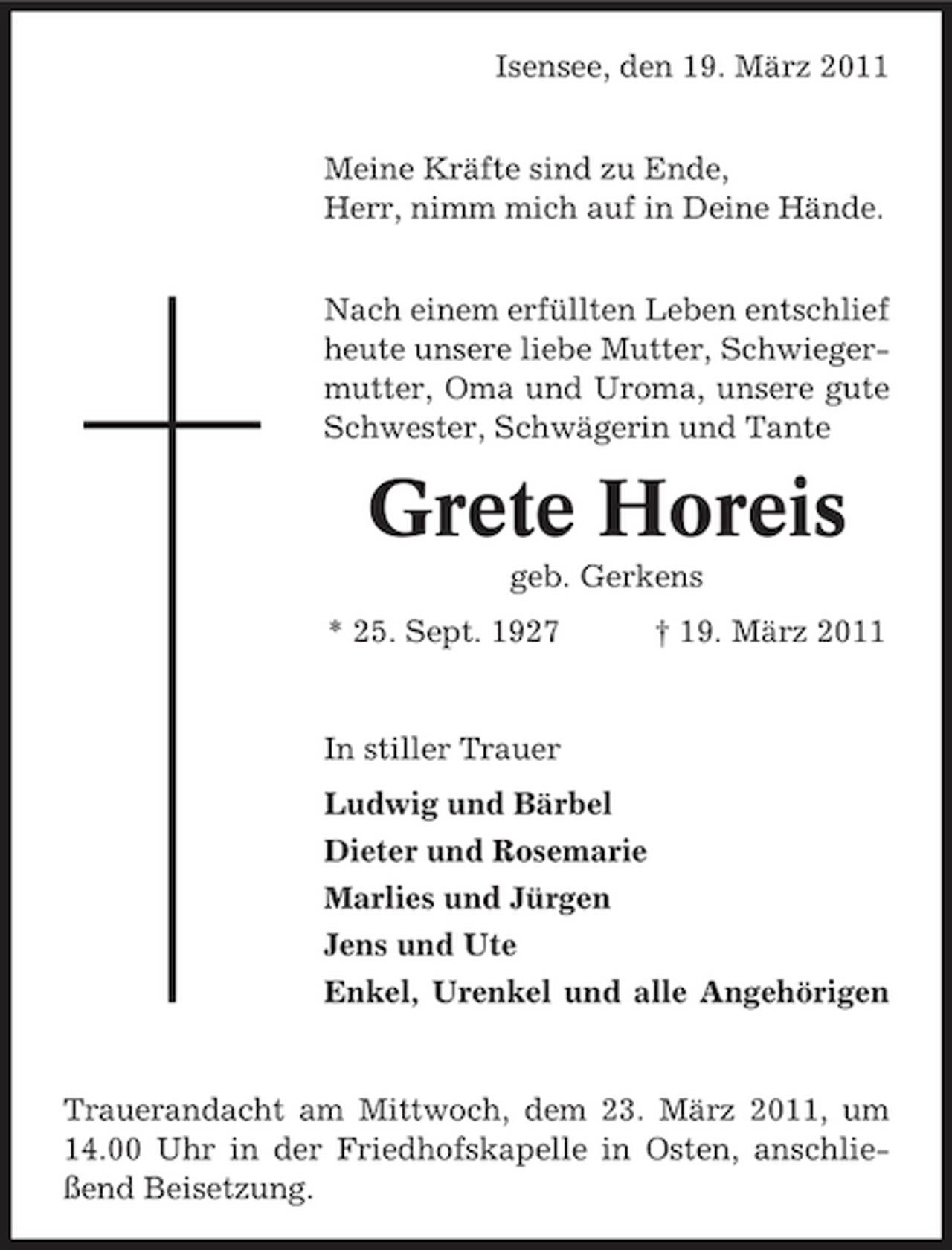 <p>Isensee, den 19. März 2011 Meine Kräfte sind zu Ende, Herr, nimm mich auf in Deine Hände. Nach einem erfüllten Leben entschlief heute unsere liebe Mutter, Schwiegermutter, Oma und Uroma, unsere gute Schwester, Schwägerin und Tante</p><p>Grete Horeis<br />geb. Gerkens * 25. Sept. 1927 † 19. März 2011</p><p>In stiller Trauer Ludwig und Bärbel Dieter und Rosemarie Marlies und Jürgen Jens und Ute Enkel, Urenkel und alle Angehörigen</p><p>Trauerandacht am Mittwoch, dem 23. März 2011, um 14.00 Uhr in der Friedhofskapelle in Osten, anschließend Beisetzung.</p>