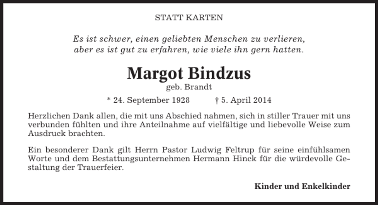 <p>STATT KARTEN</p><p>Es ist schwer, einen geliebten Menschen zu verlieren,<br />aber es ist gut zu erfahren, wie viele ihn gern hatten.</p><p>Margot Bindzus<br />geb. Brandt<br />* 24. September 1928</p><p>† 5. April 2014</p><p>Herzlichen Dank allen, die mit uns Abschied nahmen, sich in stiller Trauer mit uns<br />verbunden fühlten und ihre Anteilnahme auf vielfältige und liebevolle Weise zum<br />Ausdruck brachten.<br />Ein besonderer Dank gilt Herrn Pastor Ludwig Feltrup für seine einfühlsamen<br />Worte und dem Bestattungsunternehmen Hermann Hinck für die würdevolle Gestaltung der Trauerfeier.<br />Kinder und Enkelkinder</p>