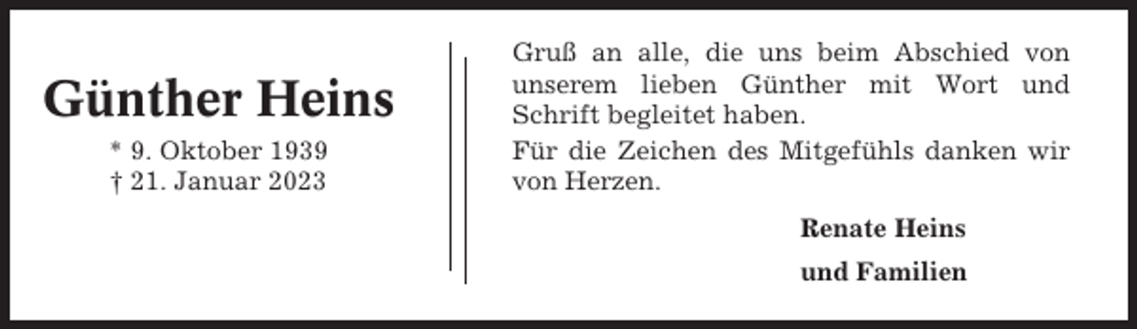 <p>Günther Heins<br />* 9. Oktober 1939<br />† 21. Januar 2023</p><p>Gruß an alle, die uns beim Abschied von<br />unserem lieben Günther mit Wort und<br />Schrift begleitet haben.<br />Für die Zeichen des Mitgefühls danken wir<br />von Herzen.<br />Renate Heins<br />und Familien</p>