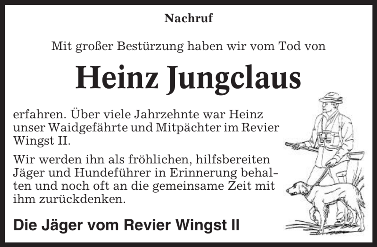 <p>Nachruf<br />Mit großer Bestürzung haben wir vom Tod von</p><p>Heinz Jungclaus<br />erfahren. Über viele Jahrzehnte war Heinz<br />unser Waidgefährte und Mitpächter im Revier<br />Wingst II.<br />Wir werden ihn als fröhlichen, hilfsbereiten<br />Jäger und Hundeführer in Erinnerung behalten und noch oft an die gemeinsame Zeit mit<br />ihm zurückdenken.</p><p>Die Jäger vom Revier Wingst II</p>