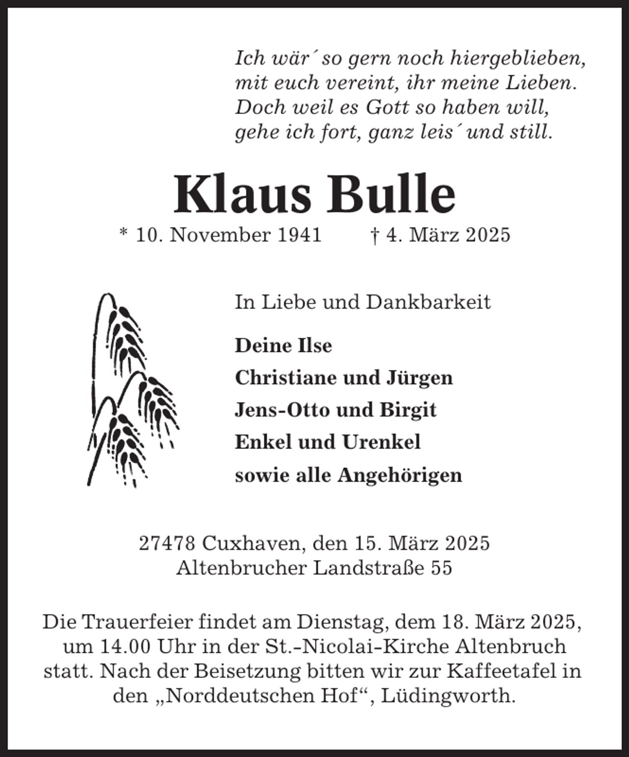 <p>Ich wär´ so gern noch hiergeblieben,<br />mit euch vereint, ihr meine Lieben.<br />Doch weil es Gott so haben will,<br />gehe ich fort, ganz leis´ und still.</p><p>Klaus Bulle<br />* 10. November 1941</p><p>† 4. März 2025</p><p>In Liebe und Dankbarkeit<br />Deine Ilse<br />Christiane und Jürgen<br />Jens-Otto und Birgit<br />Enkel und Urenkel<br />sowie alle Angehörigen<br />27478 Cuxhaven, den 15. März 2025<br />Altenbrucher Landstraße 55<br />Die Trauerfeier findet am Dienstag, dem 18. März 2025,<br />um 14.00 Uhr in der St.-Nicolai-Kirche Altenbruch<br />statt. Nach der Beisetzung bitten wir zur Kaffeetafel in<br />den „Norddeutschen Hof“, Lüdingworth.</p>
