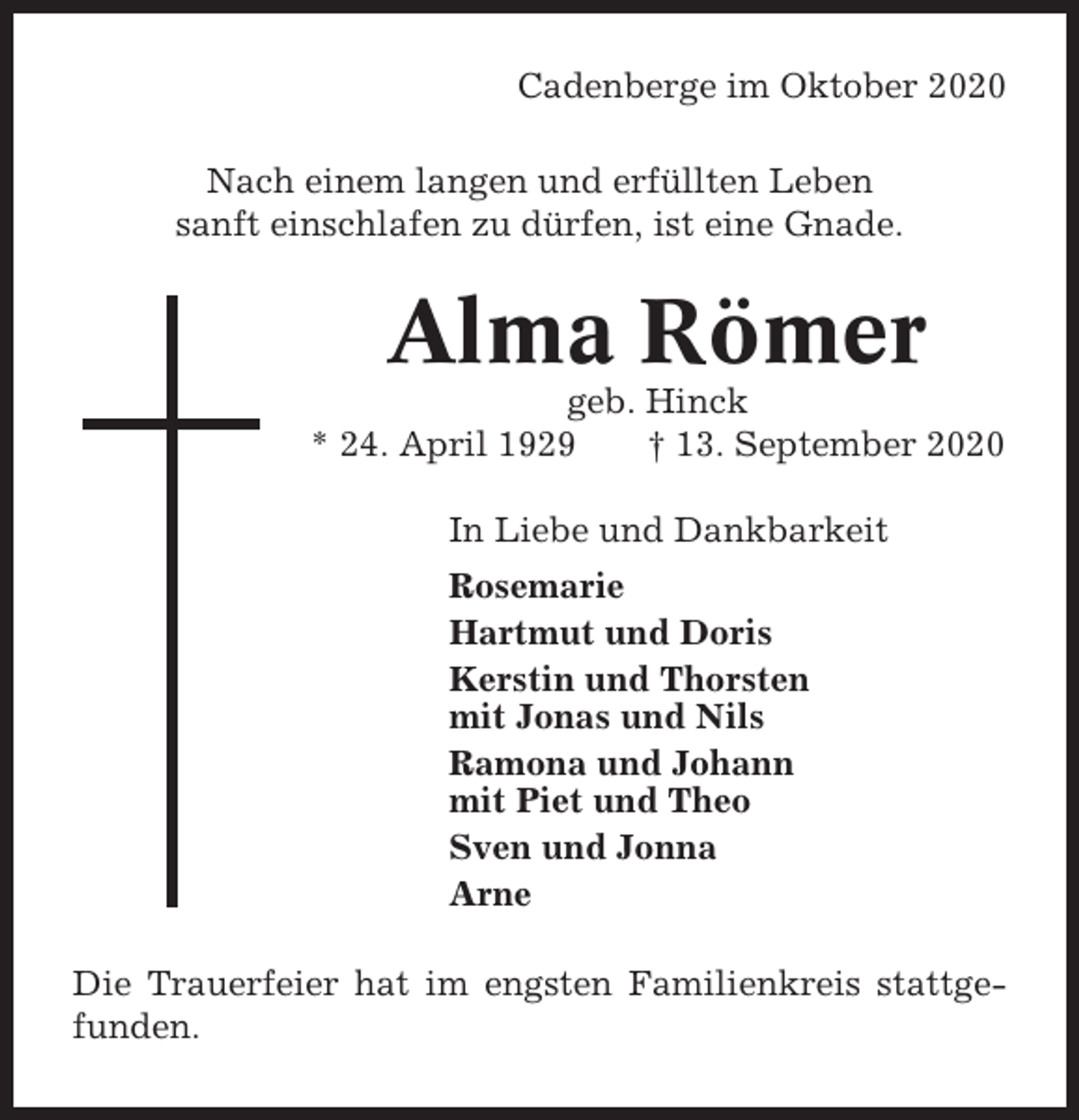 <p>Cadenberge im Oktober 2020<br />Nach einem langen und erfüllten Leben<br />sanft einschlafen zu dürfen, ist eine Gnade.</p><p>Alma Römer<br />geb. Hinck<br />* 24. April 1929<br />† 13. September 2020<br />In Liebe und Dankbarkeit<br />Rosemarie<br />Hartmut und Doris<br />Kerstin und Thorsten<br />mit Jonas und Nils<br />Ramona und Johann<br />mit Piet und Theo<br />Sven und Jonna<br />Arne<br />Die Trauerfeier hat im engsten Familienkreis stattgefunden.</p>
