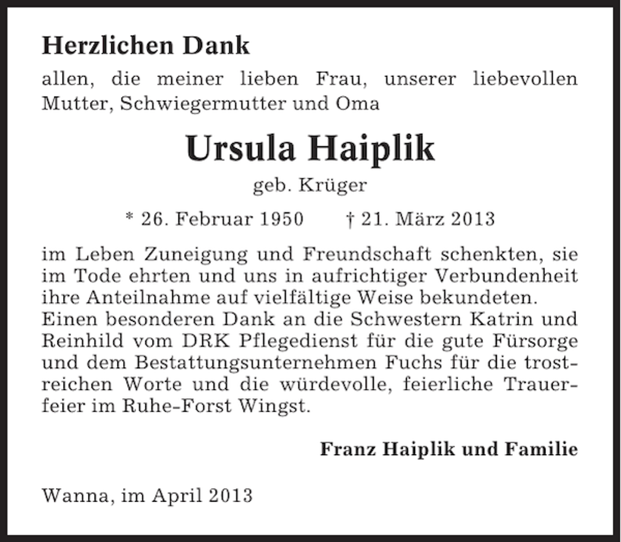 <p>Herzlichen Dank<br />allen, die meiner lieben Frau, unserer liebevollen<br />Mutter, Schwiegermutter und Oma</p><p>Ursula Haiplik<br />geb. Krüger<br />* 26. Februar 1950</p><p>† 21. März 2013</p><p>im Leben Zuneigung und Freundschaft schenkten, sie<br />im Tode ehrten und uns in aufrichtiger Verbundenheit<br />ihre Anteilnahme auf vielfältige Weise bekundeten.<br />Einen besonderen Dank an die Schwestern Katrin und<br />Reinhild vom DRK Pflegedienst für die gute Fürsorge<br />und dem Bestattungsunternehmen Fuchs für die trostreichen Worte und die würdevolle, feierliche Trauerfeier im Ruhe-Forst Wingst.<br />Franz Haiplik und Familie<br />Wanna, im April 2013</p>