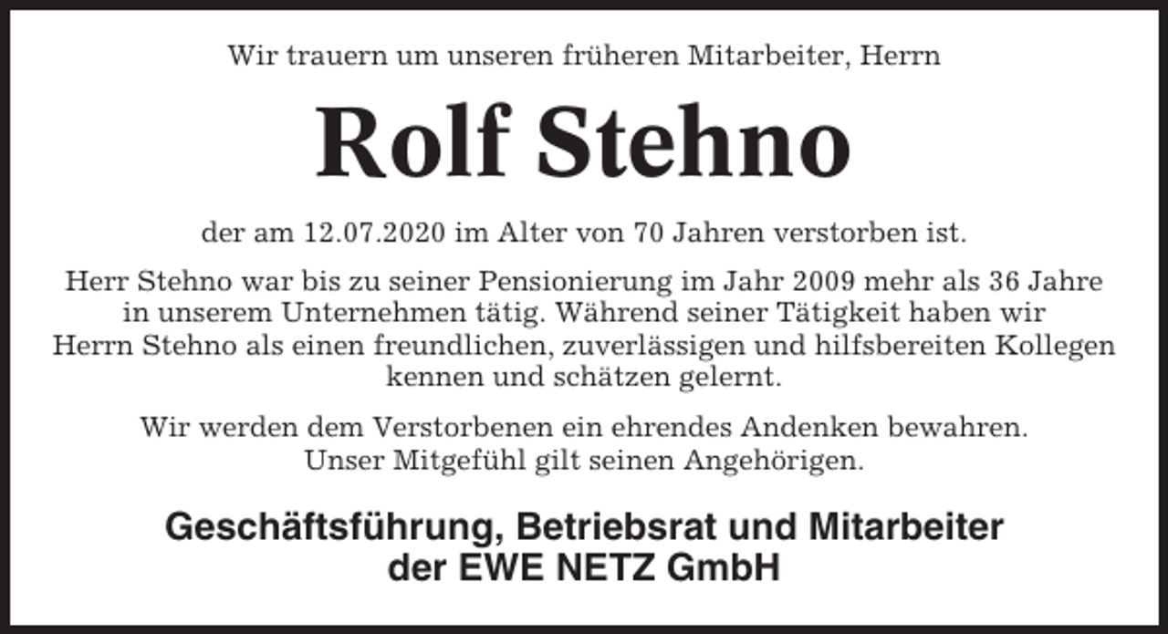 <p>Wir trauern um unseren früheren Mitarbeiter, Herrn</p><p>Rolf Stehno<br />der am 12.07.2020 im Alter von 70 Jahren verstorben ist.<br />Herr Stehno war bis zu seiner Pensionierung im Jahr 2009 mehr als 36 Jahre<br />in unserem Unternehmen tätig. Während seiner Tätigkeit haben wir<br />Herrn Stehno als einen freundlichen, zuverlässigen und hilfsbereiten Kollegen<br />kennen und schätzen gelernt.<br />Wir werden dem Verstorbenen ein ehrendes Andenken bewahren.<br />Unser Mitgefühl gilt seinen Angehörigen.</p><p>Geschäftsführung, Betriebsrat und Mitarbeiter<br />der EWE NETZ GmbH</p>