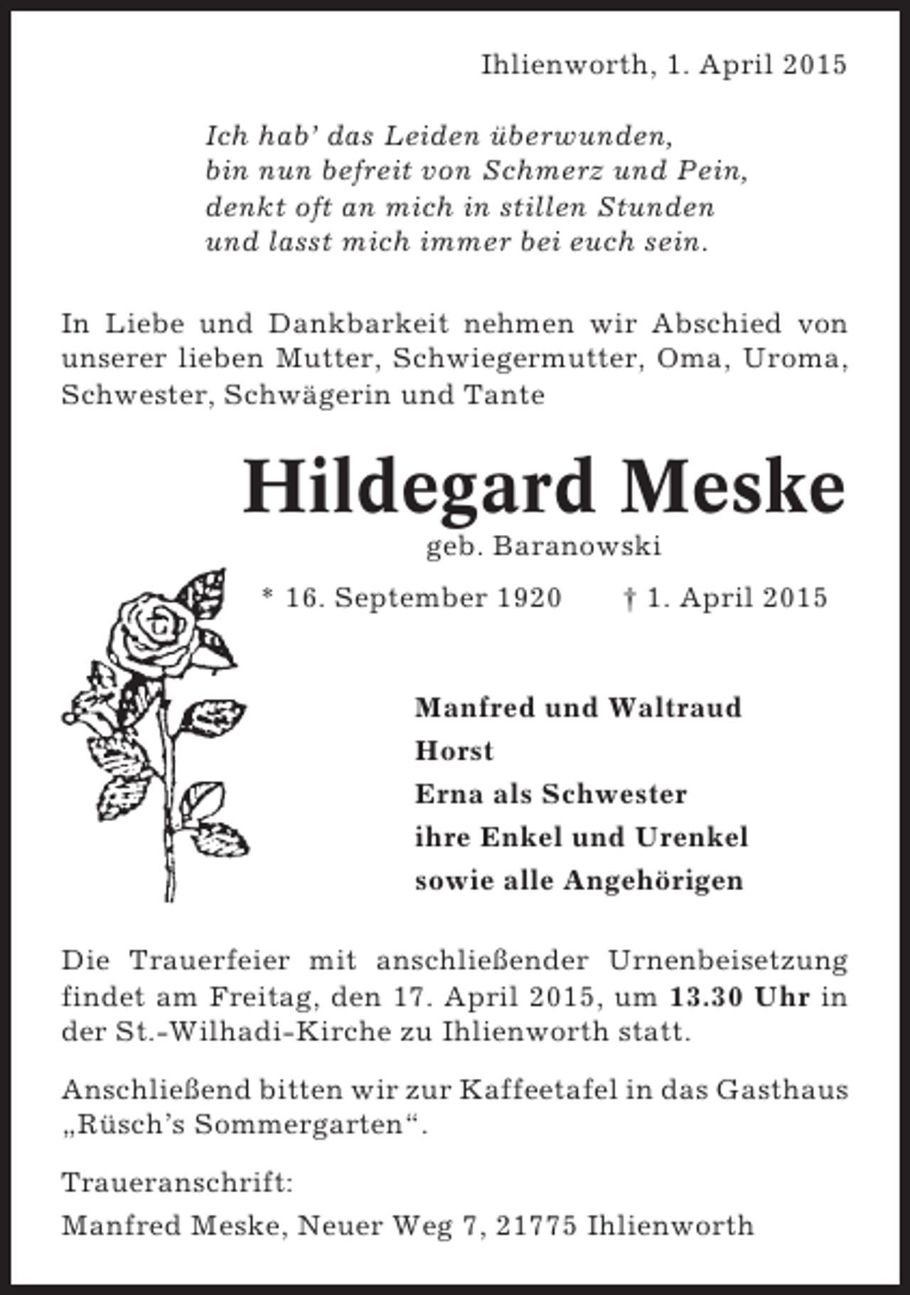 <p>Ihlienworth, 1. April 2015<br />Ich hab’ das Leiden überwunden,<br />bin nun befreit von Schmerz und Pein,<br />denkt oft an mich in stillen Stunden<br />und lasst mich immer bei euch sein.<br />In Liebe und Dankbarkeit nehmen wir Abschied von<br />unserer lieben Mutter, Schwiegermutter, Oma, Uroma,<br />Schwester, Schwägerin und Tante</p><p>Hildegard Meske<br />geb. Baranowski<br />* 16. September 1920</p><p>† 1. April 2015</p><p>Manfred und Waltraud<br />Horst<br />Erna als Schwester<br />ihre Enkel und Urenkel<br />sowie alle Angehörigen<br />Die Trauerfeier mit anschließender Urnenbeisetzung<br />findet am Freitag, den 17. April 2015, um 13.30 Uhr in<br />der St.-Wilhadi-Kirche zu Ihlienworth statt.<br />Anschließend bitten wir zur Kaffeetafel in das Gasthaus<br />„Rüsch’s Sommergarten“.<br />Traueranschrift:<br />Manfred Meske, Neuer Weg 7, 21775 Ihlienworth</p>